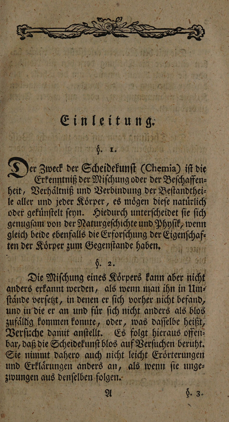 * ＋ J a } 10 Dez Zweck der Scheidekunſt € Chemie) ift die Erkenntniß der Miſchung oder der Beſchaffen⸗ heit, Verhaͤltniß und Verbindung der Beſtandthei⸗ le aller und jeder Koͤrper, es moͤgen dieſe natuͤrlich oder gefünftelt ſeyn. Hiedurch unterſcheidet fie ſich genugſam von der Naturgeſchichte und Phyſik, wenn gleich beide ebenfalls die Erforſchung der end 5 } ten der 9 zum Genen wee l Die 0 eines pen kann aber h 8 anders erkannt werden, als wenn man ihn in Um⸗ ſtaͤnde verſetzt, in denen er ſich vorher nicht befand, und in die er an und fuͤr ſich nicht anders als blos zufaͤllig kommen konnte, oder, was daſſelbe heißt, Verſuche damit anſtellt. Es folgt hieraus offen⸗ Sie nimmt dahero auch nicht leicht Erörterungen