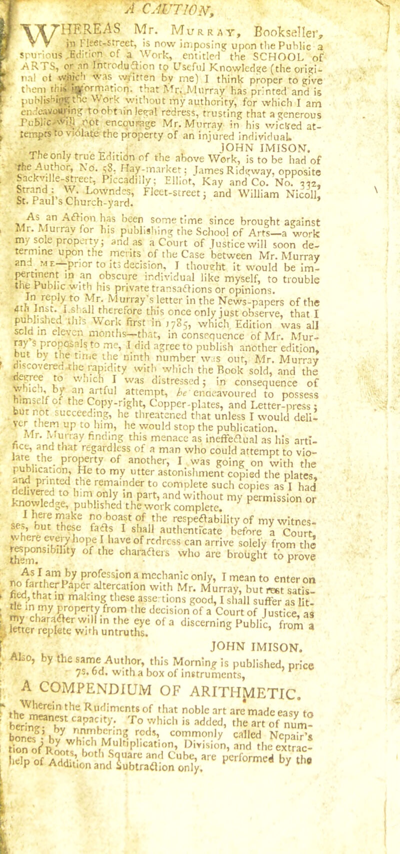 A CMJTWN', WHEREAS Mr. MuRR,^Y, Bookseller, in ^leet-street, is now imposing upon the Public a spurious .Edition of a Work, entitied the SCHOOL of .ARTS, or nn IntroduSion tp Useful Knowledge (the origi- iinl ot which was written by me) 1 think proper to give them thii !»ormation. that Mr,.Murray has printed and is puWisHii^the Work without my authority, for which I am endeavottj-ingtoobt imleital redress, trusting that a generous Public.WtJl not encourage Mr. Murray in his wicked at- tempts to violate the property of an injured individual. JOHN IMISON. Theonly trueEditidn of the above Work, is to be had of the Author, No. Hay-market; James Ridgway, opposite Sackville-street, Piccadilly; Elliot, Kay and Co. N^ c'’■’’di- Lowndes, Fleet-street; and William NIcoll, St. Paul’s Church-yard. Aiffmn has been sometime since brought against Mr. Murray for his publisliing the School of Arts—a work my sole property; and as a Court of Justice will soon de- termine upon the merits of the Case between Mr. Murray and ME—prior to its decision, I thought it would be im- °*^5cure individual like myself, to trouble the Public with his private transaffions or opinions. Jn reply to Mr. Murray's letter in the News-papers of the dth Inst. I.shall therefore this once only just observe, that I published this Work first in 1785, which Edition was all sclQ in eleven months—that, in consequence of Mr. Mur- ray s proposals to rne, ,I did agree to publish another edition, hut by the time the ninth number wis out, Mr. Murray riiscovered.tlie rapidity with which the Rook sold, and the ^erce to w.iich I was distressed; in consequence of vhic.i, by an artful attempt, /'e'enaeavoured to possess himself o, the Copy-right, Copper-plates, and Letter-press ; but not succeeding, he tlireatened that unless I would dell- would stop the publication. Mr. Murray finding this menace as inefreflual as his arti- ncfc, and that regardless of a man who could attempt to vio- another, I was going on with the publication. He to my utter astonishment copied the plates, -nd printed the remainder to complete such copies as I had kno^HeHol^ and without my permission or knowledge, published the work complete, Ihereinake no boast of the respedlability of my witnes- ses, but these fads I shall authentfeate before a Court where we^ hope I have of redress can arrive solely from the ^^^nsibihty of the charadeis who are brought to prove As I am by profession a mechanic only, I mean to enter on '^nrray, but rest satis- fied, that ID malting these asser tions good, I shall suffer as lit- property from the decision of a Court of Justice, as ' discerning Public, from a ^ letter replete with untruths. JOHN IMISON. Aho, by thesame Author, this Morninj^ is published, price 7s. od. With a box of instruments, A COMPENDIUM OF ARITHJ^ETIC. ■ Rnfliments of that noble art are made easy to