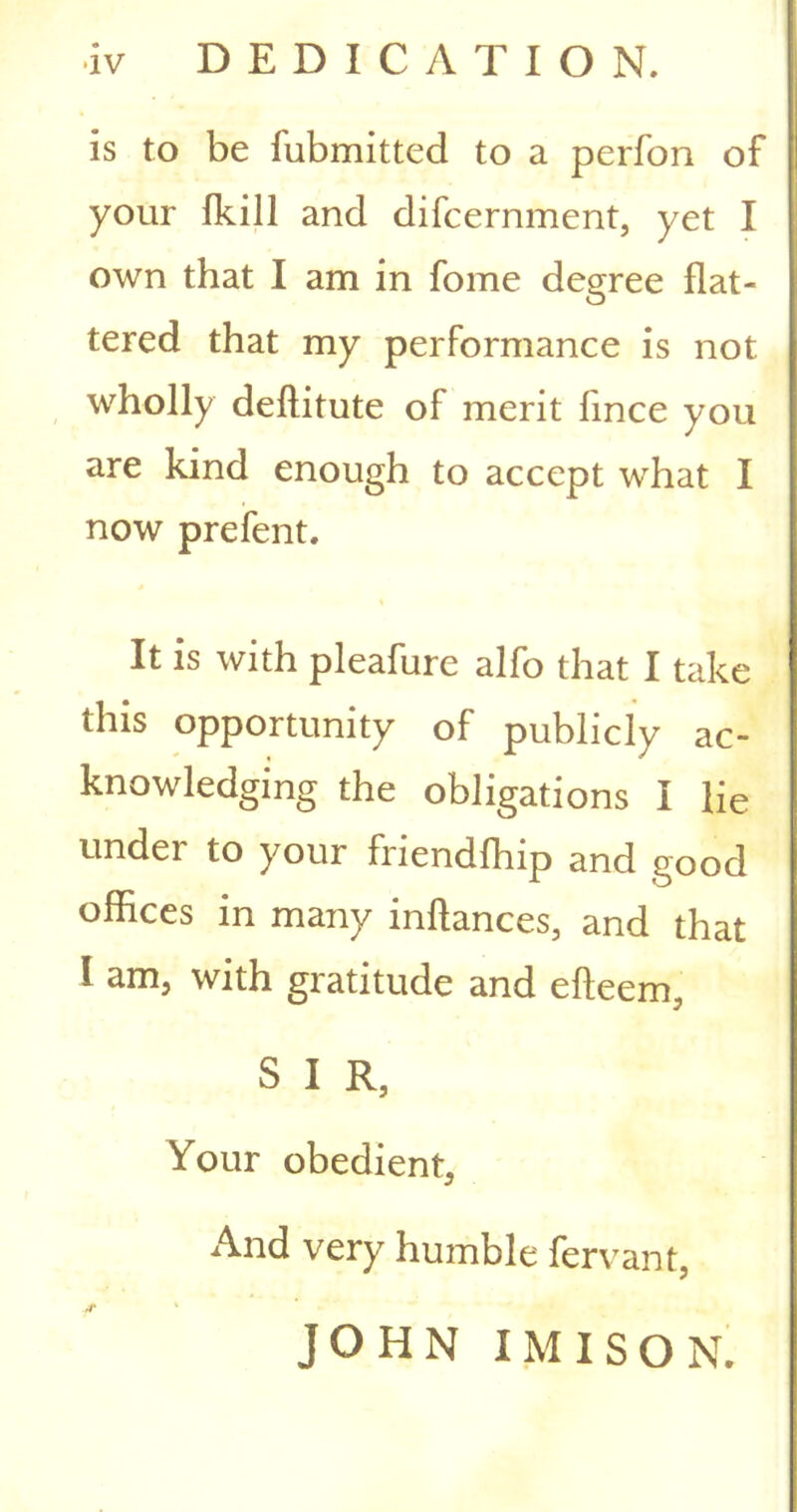 is to be fubmitted to a perfon of your fkill and difcernment, yet I own that I am in fome degree flat- tered that my performance is not wholly deftitute of merit lince you are kind enough to accept what I now prefent. It is with pleafure alfo that I take this opportunity of publicly ac- knowledging the obligations I lie under to your friendfhip and good offices in many inftances, and that I am, with gratitude and efteem, S I R, Your obedient, And very humble fervant, /T ' JOHN IMISOR