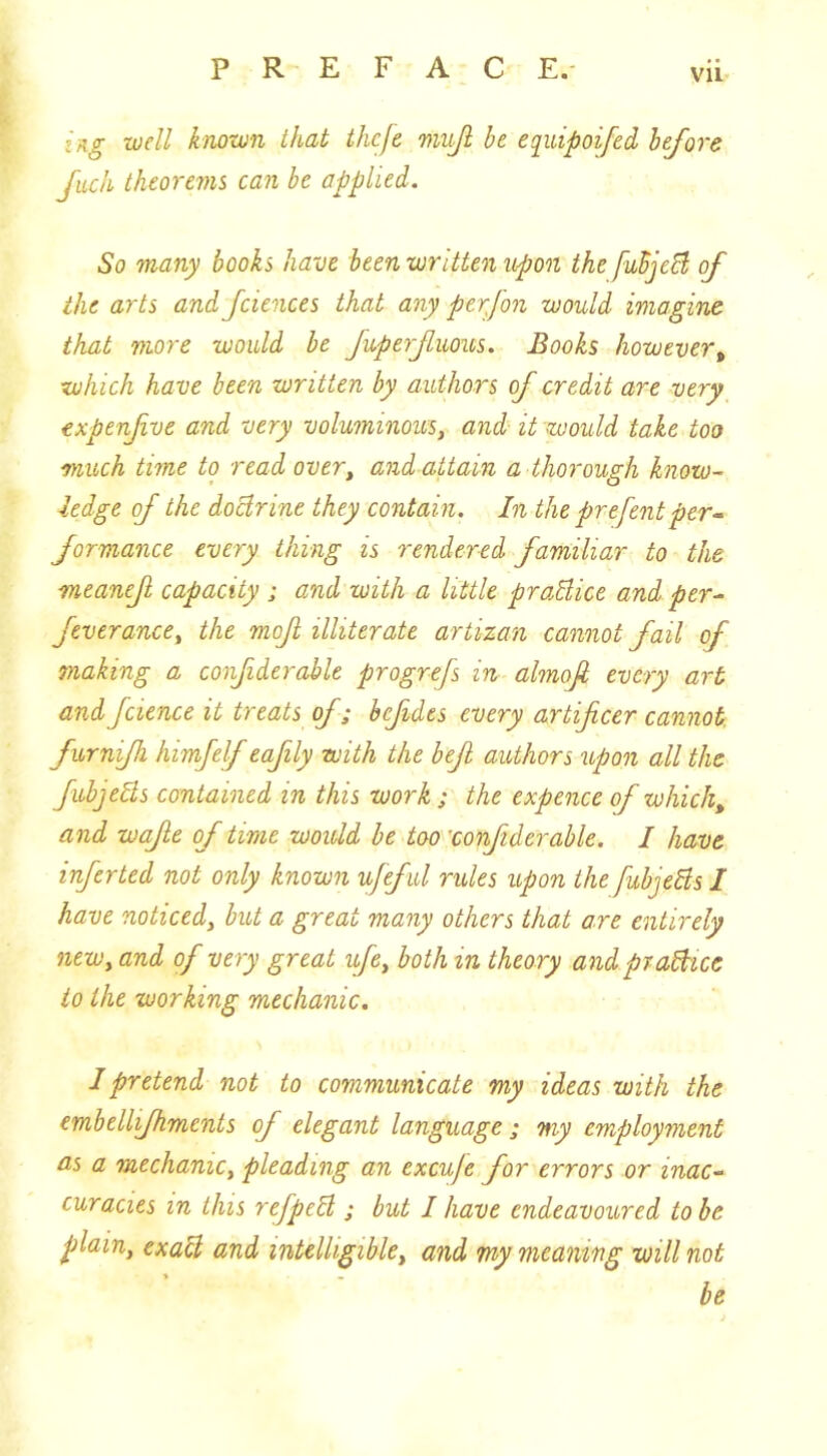 tag well known that thcfe miijl be eqiiipoifei before Juch theorems can be applied. So many books have been written upon the fuSjeB of the arts and fciences that any perfon would imagine that more would he fuperfuous. Books however^ which have been written by authors of credit are very expenfve and very voluminous^ and it would take too much time to read over^ and attain a thorough know- ledge of the doctrine they contain. In the prefentper^ formance every thing is rendered familiar to the meanef capacity ; and with a little praBice and per- feverance^ the mof illiterate artizan cannot fail of making a confiderable progrefs in almofi every art and fcience it treats of; bcfides every artificer cannot furnifh himfelf eafiily with the befit authors upon all the fubjeBs contained in this work ; the expence of which, and wajle of time would be too 'confiderable. I have inferted not only known ufeful rules upon the fubjeBs I have noticed, but a great many others that are entirely new, and of very great ufe, both in theory and praBice to the working mechanic. 1 pretend not to communicate my ideas with the embellifhments of elegant language ; my employment as a mechanic, pleading an excuje for errors or inac- curacies in this refpeB ; but I have endeavoured to he plain, exaB and intelligible, and my meaning will not be