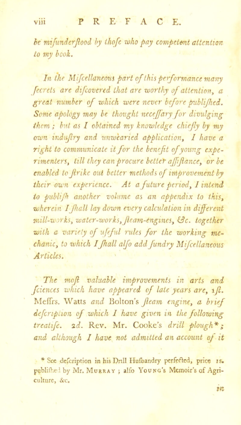 be mifunderjlood by ihofc who pay compeUnt attention to my book. In the Mifcellaneoiii part of this performance many fecrets are difcovered that are worthy of attention, a great number of which were never before publified. Some apology may be thought necefjary for divulging them; but as I obtained my knowledge chiefly by my own induf ry and unwearied application, I have a right to communicate it for the benefit of young expe- rimenters, till they can procure better ajffance, or be enabled to frikc out better methods of improvement by their own experience. At a future period, I intend to publifi another volume as an appendix to this, wherein Ifiall lay down every calculation in diferent mill-works, water-works,Jleam-engincs, i3c. together with a variety of ufefid rules for the working me- chanic, to which IJhall alfo add Jundry Mifcellaneous Articles. The mojl valuable improvements in arts and fciences which have appeared of late years are, ift, Meffrs. Watts and Bolton’s feam engine, a brief defcripiion of which I have given in the following treatife. 2d. Rev. Mr. Cooke’s drill plough*; and although 1 have not admitted an account oj it * See defeription in his Drill Hufoandry pcrfcflcd, price is. publifliei by Mr. Murray ; alfo Young’s Memoir’s of Agri- culture, <S<:c. in