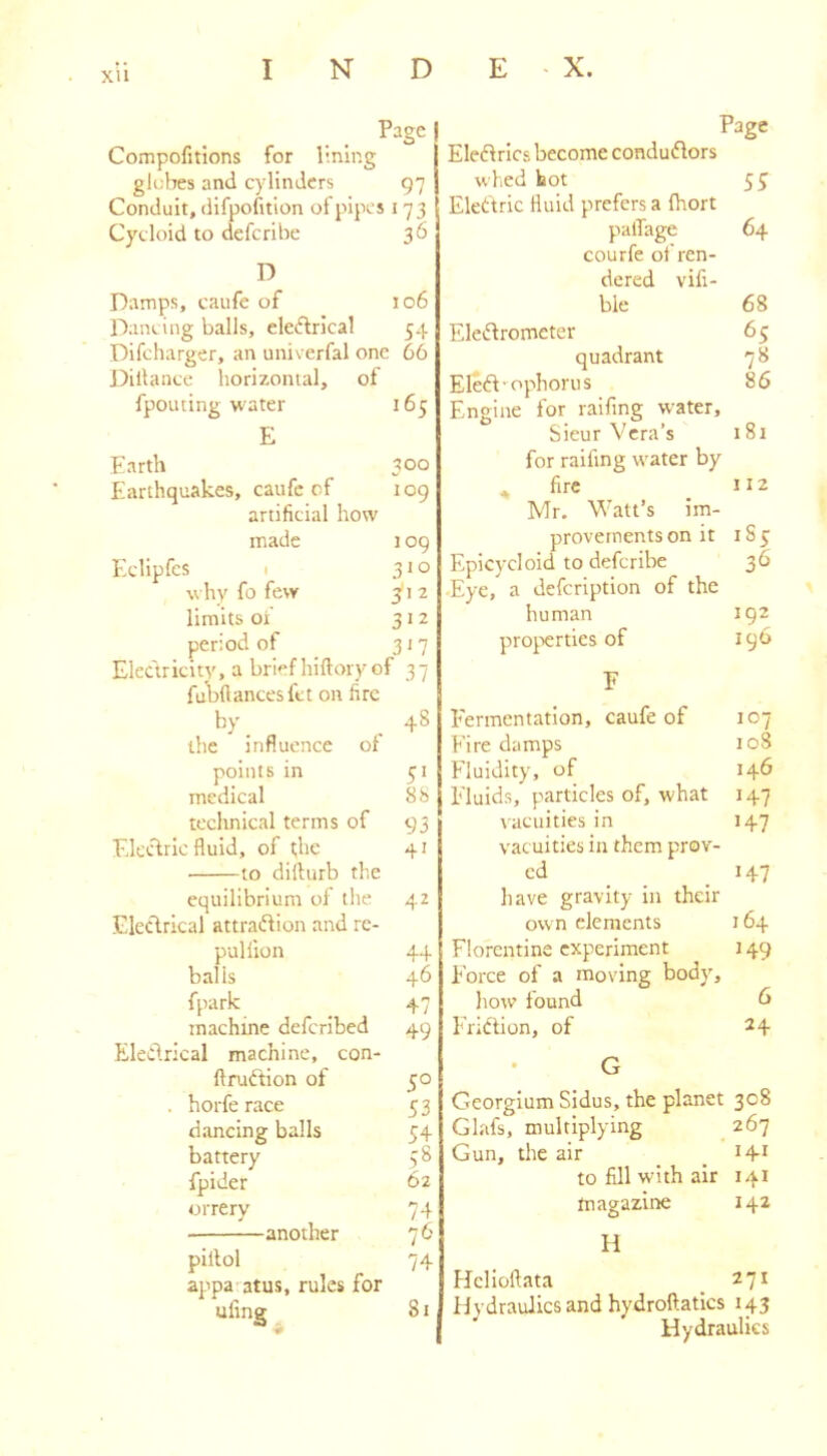 Page I Compofitions for lining glebes and cylinders 97 Conduit, difpofition of pipes 173 Cycloid to deferibe 36 D Damps, caufe of 106 Dancing balls, electrical 54 Difeharger, an univerfal one 66 Dillance horizontal, of fpouting water 165 E Earth 300 Earthquakes, caufe of 109 artificial how made 109 Eclipfes I 310 why fo few ^12 limits of 312 period of 317 Electricity, a brief hiftory of 37 fubftancesfet on fire by _ _ 48 the influence of points in 51 medical 88 technical terms of 93 Electric fluid, of t;he 41 to difturb the equilibrium of the 42 Eleclrical attraction and re- pul fion 44 balls 46 fpark 47 machine deferibed 49 Electrical machine, con- ftruCtion of 50 . horfe race 5 3 dancing balls 54 battery 78 fpider 62 orrery 74 another 76 piilol 74 appa atus, rules for ufine 81 Page Electrics become conductors whed hot 5^ Electric fluid prefers a fhort palTage 64 courfe of ren- dered vifi- ble 68 Electrometer 65 quadrant 7 8 EleCt-ophorus 86 Engine for raifing water, Sieur Vera’s 181 for raifing water by , fire . Mr. Watt’s im- provements on it IS 5; Epicycloid to deferibe 36 •Eye, a defeription of the human 192 pro^ierties of 196 F Fermentation, caufe of 107 Firedamps 108 Fluidity, of 146 Fluids, particles of, what 147 vacuities in 147 vacuities in them prov- cd _ 147 have gravity in their own elements 164 Florentine experiment 149 Force of a moving body, how found 6 Friction, of 24 G Georgium Sidus, the planet 308 Glafs, multiplying _ 267 Gun, the air _ . to fill wdth air 141 magazine 142 H hJclloltata _ 271 Hydraulics and hydroftatics 143 Hydraulics
