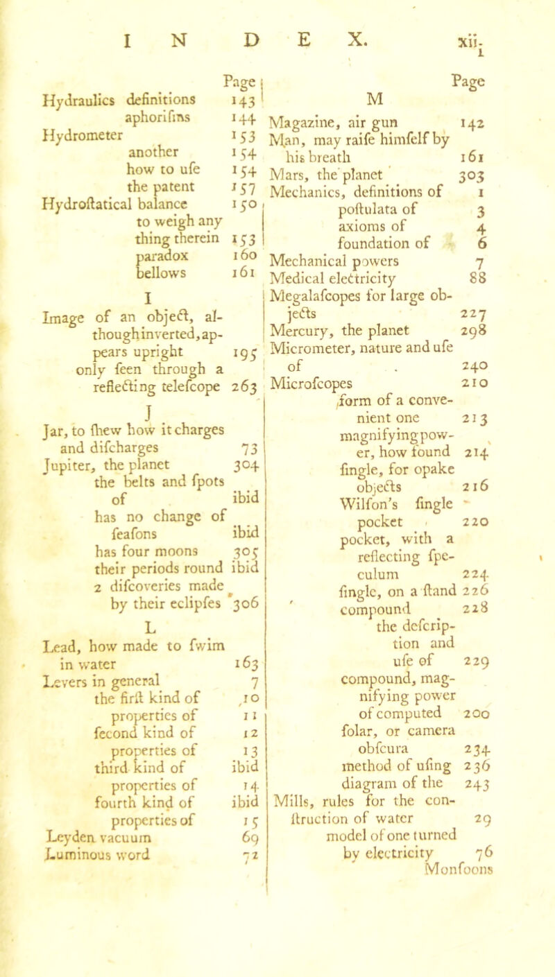 1 Page Hydraulics definitions 143 aphorifms 144 Hydrometer 153 another 154 how to ufe 154 the patent J57 Hydroftatical balance 150 to weigh any thing therein 153 paradox 160 bellows 161 I Image of an obje^I, al- thoughinverted, ap- pears upright ig^ only feen through a refiefting telefcope 263 J . Jar, to fltew how it charges and difcharges 73 Jupiter, the planet 304 the belts and fpots of ibid has no change of feafons ibid has four moons 305 their periods round ibid 2 difcoveries made by their eclipfes 306 L I^ad, how made to fwim in water 163 Levers in general 7 the firlt kind of ,10 properties of 11 fecond kind of 12 properties of 13 third kind of ibid properties of 14 fourth kind of ibid properties of i 5 Leyden vacuum 6g Luminous word n Page M Magazine, air gun 142 Man, may raife himfelf by his breath 161 Mars, the planet 303 Mechanics, definitions of i poftulata of 3 axioms of 4 foundation of 6 Mechanical powers 7 Medical elettricity 88 Megalafcopes for large ob- jedfs 227 Mercury, the planet 298 Micrometer, nature and ufe of . 240 Microfeopes 21 o ,form of a conve- nient one 213 magnifyingpow- er, how found 214 fingle, for opake objcfts 216 Wilfon’s fingle pocket 220 pocket, with a reflecting fpe- culum 224 Angle, on a ftand 226 compound 228 the deferip- tion and ufe of 229 compound, mag- nifying power of computed 200 folar, or camera obfeura 234 method of ufing 236 diagram of the 243 Mills, rules for the con- llruction of water 29 model of one turned by electricity 76 Monfoons 1
