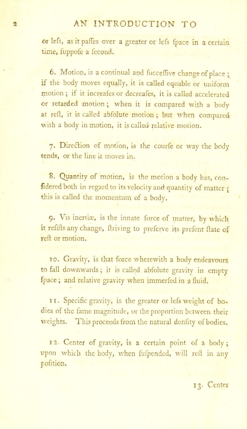 or lefs, as it paflTes over a greater or lefs fpace in a certain time, fuppofe a fecond. 6. Motion, is a continual and fuccefTive change of place if the body moves equally, it is called equable or uniform motion ; if it increales or decreafes, it is called accelerated or retarded motion ; when it is compared with a body at reft, it is called abfolute motion ; but when compared with a body in motion, it is called relative motion. 7. Dire£lion of motion, is the courfe or way the body tends, or the line it moves in. 8. Quantity of motion, is the motion a body has, con- fideredboth in regard to its velocity and quantity of matter 5, this is called the momentum of a body. 9. Vis inertias, is the innate force of matter, by which it refifts any change, ftriving to preferve its prefent ftate of reft or motion. TO. Gravity, is that force wherewith a body endeavours to fall downwards; it is called abfolute gravity in empty fpace; and relative gravity when jmmerfed in a fluid. 11. Specific gravity, is the greater or lefs weight of bo- dies of the fame magnitude, or the proportion bctvveen their weights. This proceeds from the natural denfity of bodies. 12. Center of gravity, is a certain point of a body; upon which the body, tvhen fufpended, will reft in any pofltion. ?3. Center
