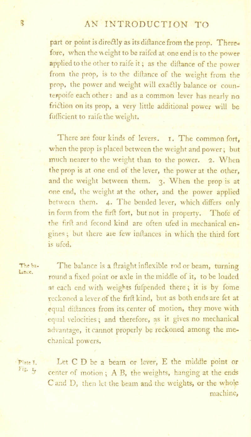 part or point is dire£lly as its diftance from the prop. There^ fore, when the \\ eight to be raifed at one end is to the power appliedto the other to raife it; as the diftance of the power from the prop, is to the didance of the weight from the prop, the power and weight will cxaftly balance or coun- terpoife each other: and as a common lever has nearly no fridion on its prop, a very little additional power w'ill be fiillicient to raile the weight. There are four kinds of levers, i. The common fort, when the prop is placed between the weight and power; but much nearer to the weight than to the power. 2. When the prop is at one end of the lever, the power at the other, and the weight between them. 3. When the prop is at one end, the weight at the other, and the power applied between them. 4. The bended lever, which differs only in form from the firfl fort, but not in property. Thofe of the fird and fecond kind are often ufed in mechanical en- gines ^ but there aie few indances in which the third fort is ufed. The balance is a draight inflexible rod or beam, turning round a fixed point or axle in the middle of it, to be loaded at each end with weights fufpended there; it is by fome reckoned a lever of the firdkind, but as both ends are fet at equal didances from its center of motion, they move with equal velocities; and therefore, as it gives no mechanical advantage, it cannot properly be reckoned among the me- chanical powers. Let C D be a beam or lever, E the middle point or center of motion ; A B, the weights, hanging at the ends C and D, then let tlie beam and the weights, or the who!;e machine,