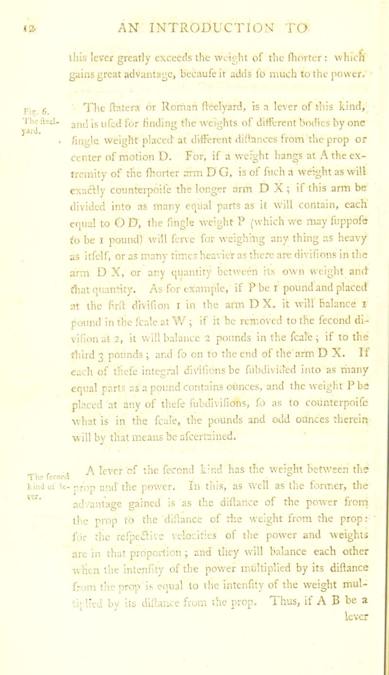 this lever greatly exceeds the weight of the fliorter : u hTcfi gains great advantage, becaufeir adds lo much to the power. I-iiT. 6. 'I'lie fteel- yaiJ. Tlic flatera or Roman fleelyard, is a lever of tliis kind, and is 11 fed for finding the weights of difU-rent bodies by one /ingle weight placet! at different di(lances from the prop or center of motion D. For, if a weight hangs at A the ex- tremity of the fliorter ai'm D G, is of fuch a weight as M^ill cxaftly counterpoife the longer arm D X ; if this arm be divided into as many equal parts as it will contain, each equal to O D, the Tingle weight P (which we may fuppofe to be I jiouncl) will fcr\ c for weighmg any thing as heavy as itfelf, or as many times heavier as there are divifions in tlie arm D X, or any quantity bctiveen its own weight and tliat quantity. As for example, if P be i pound and placed at the hn'I divifion r in the arm D X. it Avilf balance i pound in the fcale at W ; if it be removed to the fecond dl- vifion at 2, it will balance 2 pounds in the fcale ; if to the third 3 pounds ; and fo on to the end of the arm D X. If each of tlicfe integral divilions be fubdivioed into as many equal parts as a pound contains ounces, and the weight P be placed at any of thefe fcibdivifions, fo as to counterpoife what is in the fcale, the pounds and odd ounces therein will by that means be afeerfained. , , , A lever of the fecond k’nd has the weight between the The fecond ^ kind 01 le-prop and the power. In this, as well as the former, the advantage gained is as the didai 'iCC of the potver frorri the prop to the clidance of tiie weight from the prop: for the relj^edivc velocities of the power and weights arc in that proportion ; and they will balance each other when tlie intenfity of the power multiplied by its diftance from tite prop is equal lo the intenfity of the weight mul- ls- lied by its dlftaiice from the prop. ITms, If A B be a lever