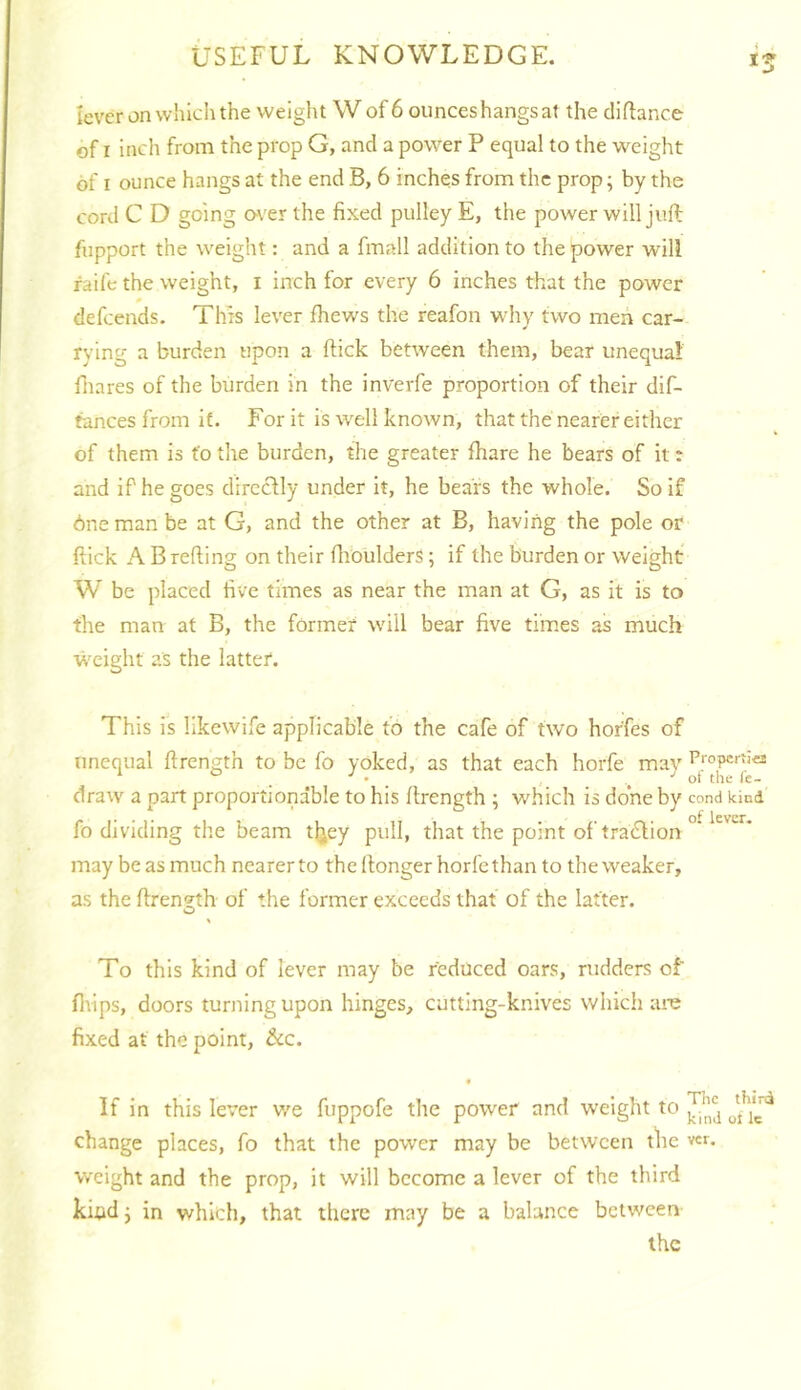 lever on wlilcli the weight W of 6 ounces hangs at the cliftance of I inch from the prop G, and a power P equal to the weight of I ounce hangs at the end B, 6 inches from the prop; by the cord C D going o\'er the fixed pulley E, the power will juft fupport the weight: and a fmall addition to the power will iaife the weight, i inch for every 6 inches that the power defeends. This lever fhews the reafon why two men car- rying a burden upon a ftick between them, bear unequal fiiares of the burden in the inverfe proportion of their dif- tances from if. For it is well known, that the nearer either of them is fo the burden, the greater ftiare he bears of it t and if he goes dircclly under it, he bears the whole. So if 6ne man be at G, and the other at B, having the pole or ftick A B refting on their flibulders; if the burden or weight W be placed five times as near the man at G, as it is to the man at B, the former will bear five times as much weight as the latter. This is likewife applicable to the cafe of two horfes of unequal ftrength to be fo yoked, as that each horfe mav clraw a part proportionable to his ftrength ; which is done by cond kind fo dividing the beam tljey pull, that the point of trablion may be as much nearer to the ftonger horfe than to the weaker, as the ftrength of the former exceeds that of the latter. To this kind of lever may be reduced oars, rudders of flups, doors turning upon hinges, cutting-knives which are fixed at the point, &c. • If in this lever we fuppofe the power and weight to change places, fo that the power may be between the ver. weight and the prop, it will become a lever of the third kind j in which, that there may be a balance between the
