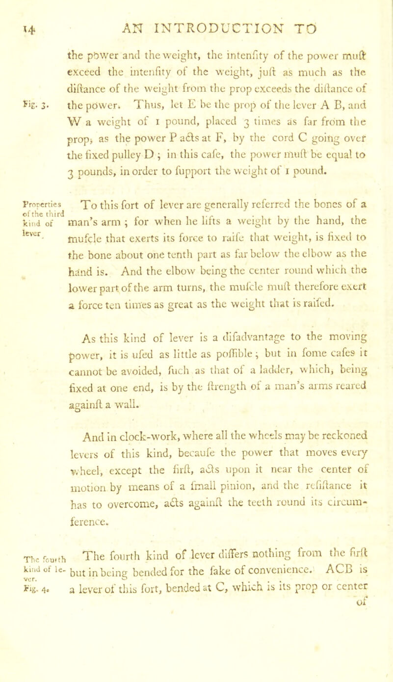the pbwer and the weight, the intenfity of the power muft exceed the intenfity of the weight, jud as much as the didance of the weight from the prop exceeds the didance of 3- the power* Thus, let E be the prop of the lever A B, and W a weight of I pound, placed 3 times as far from the prop> as the power P acts at F, by the cord C going ovcf the fixed pulley D ; in this cafe, the power mud be equal to 3 pounds, in order to fupport the weight of i pound. Properties 'J'o this fort of levcr are generally referred the bones of a kind of man’s arm ; for when he lifts a weight by the hand, the mufcle that exerts its force to raife that weight, is fixetl to the bone about one tenth part as furbelow the elbow as the hand is. And the elbow being the center round which the lower part of the arm turns, the mulcle mud therefore exert a force ten times as great as the weight that is railed. As this kind of lever is a difadvantage to the moving power, it is ufed as little as podible; but in fome cafes it cannot be avoided, fuch as that ol a ladilcr, which, being fixed at one end, is by the Ihcrigth of a man’s arms reared againd a wall. And in clock-work, where all the wheels may be reckoned levers of this kind, becaufe the power that moves every wheel, except the fird, a*£ls upon it near the center of motion by means of a fmall pinion, and the rcfidance it has to overcome, a£ls againd the teeth round its circum- ference. The fourth The fourth kind of lever differs nothing from the fird kind of le- Jjut bended for the fake of convenience. ACB is ver. ^ • 1 • • 4» a lev'er oi this fort, bended at C, which is its prop or center of