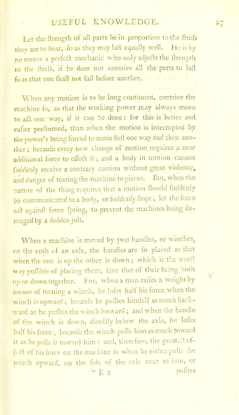 Let tlic nTenc;th of all parts bei)i proportion to the flrcfs riiev are to -bear, i'o as they may lalt equally ^vcll. Hr is by no means a perfed mechanic who only adjufls the ilrengtii to the ftrefs, if he does not contrive all the parts to lad lb as that one ihall not fall before another. When any motion is to be long continued, contrive the machine fo, as that the working power may always move to a£l one way, if it can be done: for this is better and eafier performed, than >vhen the motion is interrupted by the power’s being forced to move firft one way and .then ano- ther ; becaufe every new change of motion requires a new atklilional force to effedl it; and a body in motion cannot fuddenly receive a contrary motion without great violence, and danger of tearing the machine to pieces. But, when the nature of the thing requires that a motion fliould fuddenly he communicated to a body, or fuddenly dopt; let the force sQ. acainfl; feme fpring, to prevent the machines being oa- magedby a fuddenjolt. When a machine is moved by two handles, or winches, on the ends of an axle, the handles are fo placed as that when the one is up the other is down ; which is tue word way poflible of placing them, lave that of their being lioth up or down together, hor, when a man raifes a weight by means of turning a winch, he loles half his force when the vvincli is upward ; bccaidc he pulhes himlelf asrnuchback- aril as he puflies the winch forward ; and when tne handle of the winch is down, dircdlly bciow the axle, he lofcs half his force ^ hecaufc the winch pulls him as much toward it as he pulls it toward him ; and, therefore, the greal^-lf cf- fedt of his force on the mach.ine is when he either pulis the winch upward, on the fide of the axle next to him, or ■- jr 2 pufhes