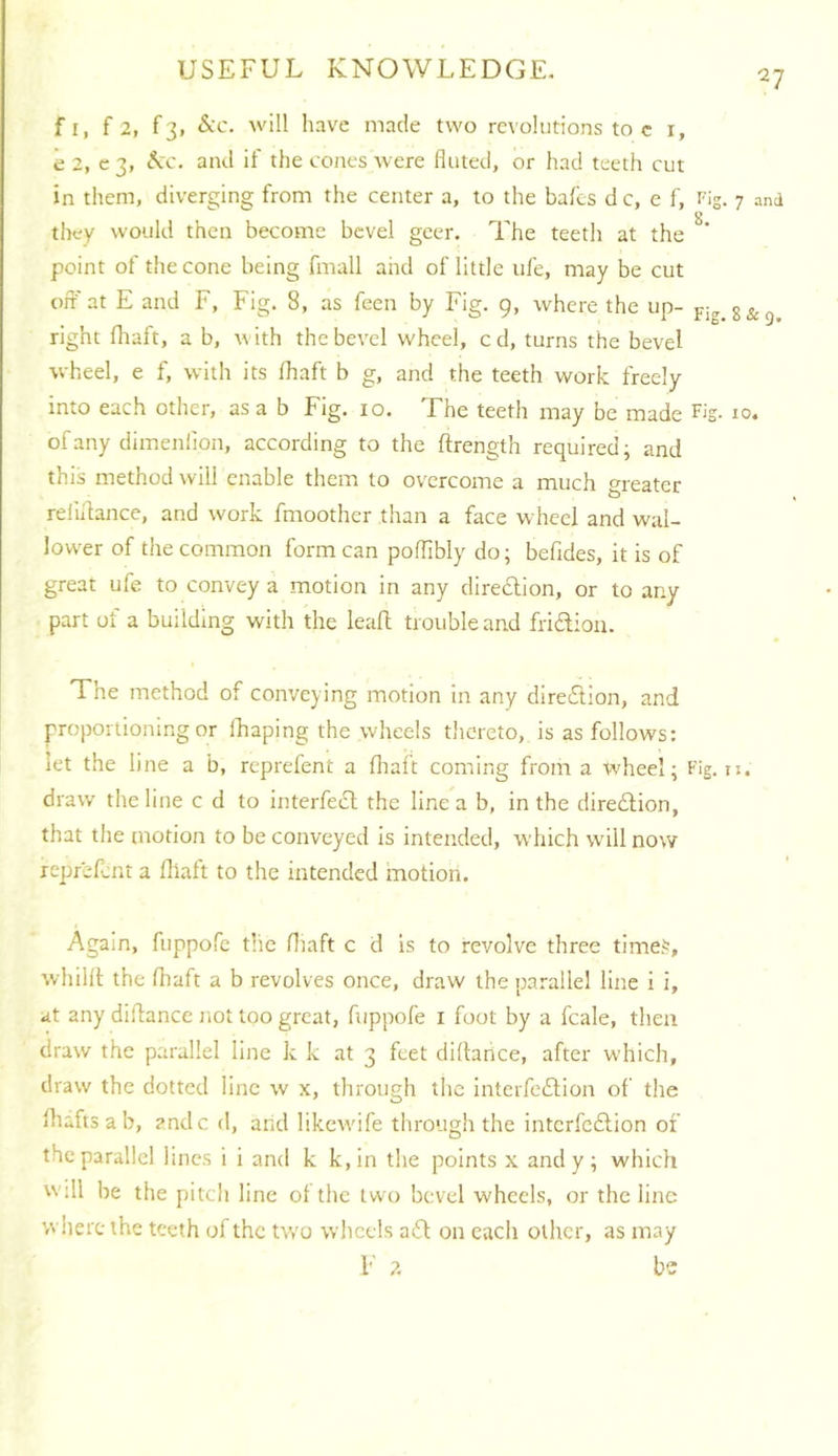 f I, f 2, f3, &'C. will have made two revolutions to c i, e 2, c 3, and if the tones Avere fluted, or had teeth cut in them, diverging from the center a, to the bafcs d c, e f. Fig, they would then become bevel geer. The teeth at the point of the cone being fmall and of little ufe, may be cut off at E and F, Fig. 8, as feen by Fig. 9, where the up- right fliaft, a b, with thebcA'el wheel, cd, turns the bevel wheel, e f, with its lhaft b g, and the teeth work freely into each other, as a b Fig. 10. The teeth may be made F'S- ofany dimenlion, according to the ftrength required; and this method will enable them to overcome a much greater reliffance, and work fmoother than a face wheel and wal- lovver of the common form can poflibly do; befides, it is of great ufe to convey a motion in any direction, or to any part of a building with the leafl trouble and fridioii. The method of conveying motion in any direiTtion, and proportioning or ffiaping the wheels tlicreto, is as follows: let the line a b, reprefent a flialt coming from a wheel; Fig. draw the line c d to interfecl the line a b, in the dire£lion, that the motion to be conveyed is intended, which will now reprefent a flialt to the intended motion. Again, fuppofe the fliaft c d is to revolve three time.^, whillt the fliaft a b revolves once, draw the parallel line i i, at any diflance not too great, fuppofe i foot by a fcale, then draw the parallel line k k at 3 feet diflance, after which, draw the dotted line w x, through the interfeftion of the ihafts a b, andc d, and likewdfe through the interfeilion of the parallel lines i i and k k,in the points x and y; which Will be the pitch line ot the two bevel wheels, or the line where the teeth of the tv/o wlicels aiSt on each other, as may F 2 be 7 and 8 & Q. 10.