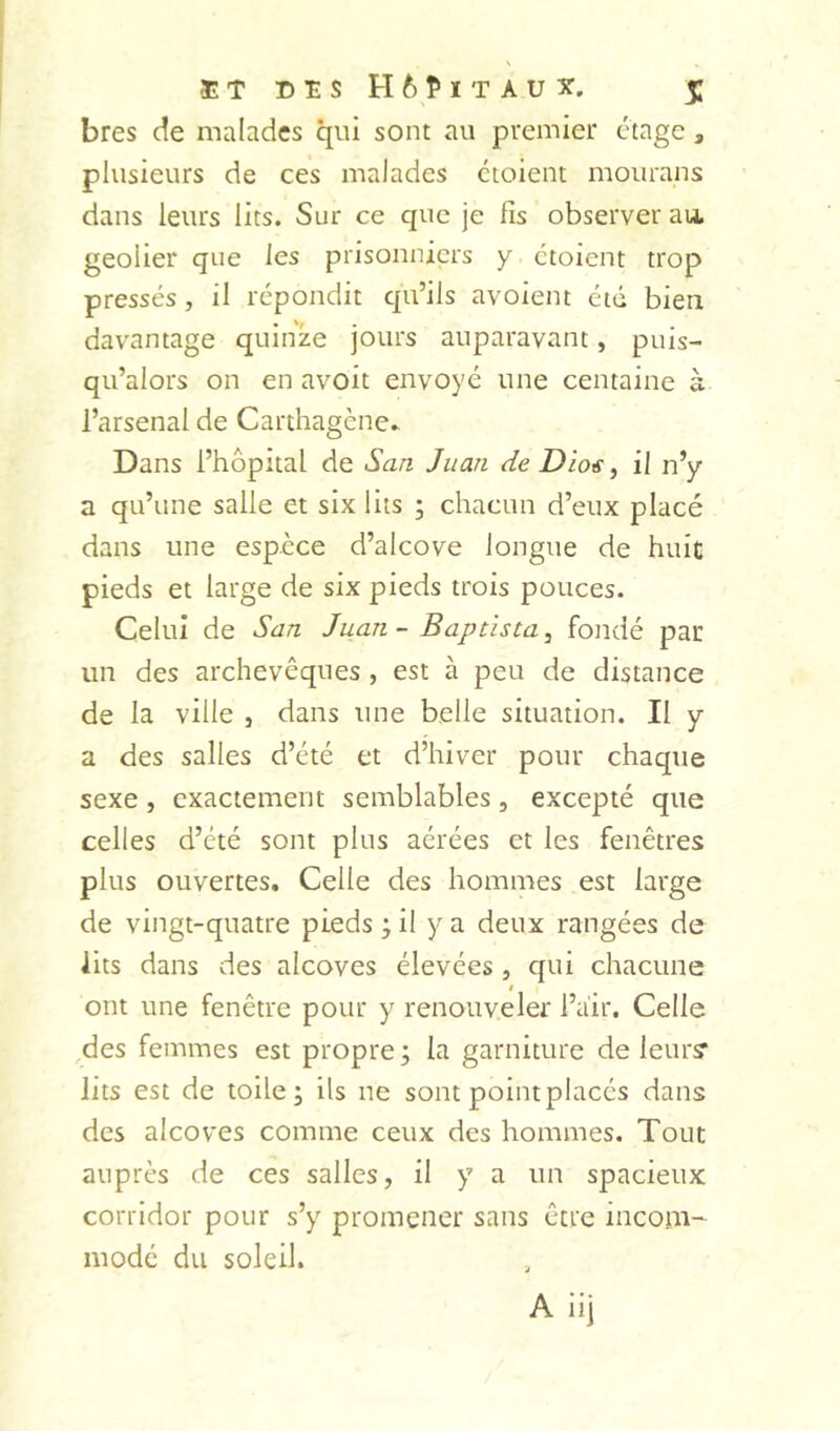 bres de malades qui sont au premier étage, plusieurs de ces malades cioient mourans dans leurs lits. Sur ce que je fis observer au, geôlier que les prisonniers y ctoient trop pressés , il répondit qu’ils avoient été bien davantage quinze jours auparavant, puis- qii’alors on en avoit envoyé une centaine à l’arsenal de Carthagène* Dans l’hôpital de San Juan de Dio€ ^ il n’y a qu’une salle et six lits ; chacun d’eux placé dans une espèce d’alcove longue de huit pieds et large de six pieds trois pouces. Celui de San Juan - Baptista^ fondé par un des archevêques , est à peu de distance de la ville , dans une belle situation. Il y a des salles d’été et d’hiver pour chaque sexe, exactement semblables, excepté que celles d’été sont plus aérées et les fenêtres plus ouvertes. Celle des hommes est large de vingt-quatre pieds ; il y a deux rangées de lits dans des alcôves élevées, qui chacune « ont une fenêtre pour y renouveler l’air. Celle des femmes est propre; la garniture de leur? lits est de toile; ils ne sont point placés dans des alcôves comme ceux des hommes. Tout auprès de ces salles, il y a un spacieux corridor pour s’y promener sans être incom- modé du soleil.