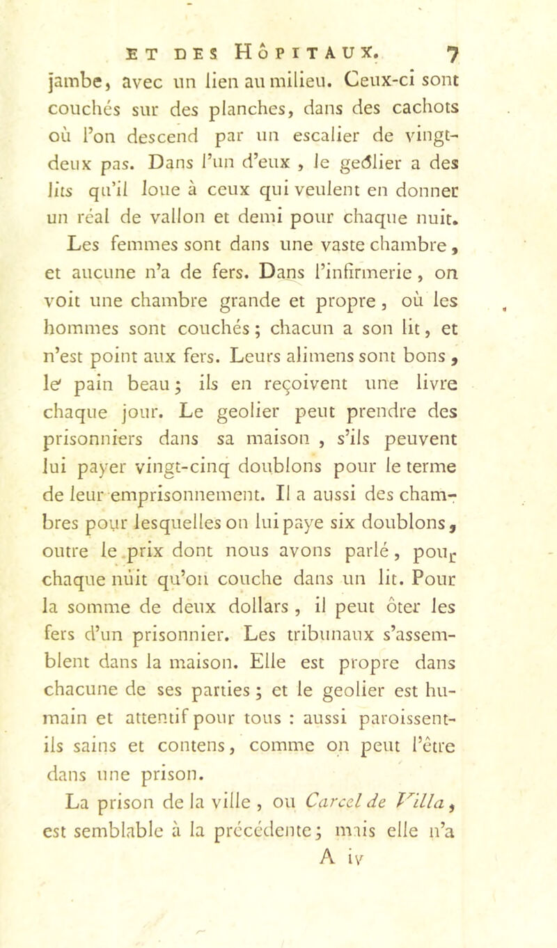 jambe, avec un lien au milieu. Ceux-ci sont couchés sur des planches, dans des cachots où l’on descend par un escalier de vingt- deux pas. Dans l’un d’eux , le gedlier a des lits qu’il loue à ceux qui veulent en donner un réal de vallon et demi pour chaque nuit. Les femmes sont dans une vaste chambre, et aucune n’a de fers. Dans l’infirmerie, on voit une chambre grande et propre, où les hommes sont couchés ; chacun a son lit, et n’est point aux fers. Leurs alimens sont bons , le* pain beau ; ils en reçoivent une livre chaque jour. Le geôlier peut prendre des prisonniers dans sa maison , s’ils peuvent lui payer vingt-cinq doublons pour le terme de leur emprisonnement. lia aussi des cham- bres pour lesquelles on lui paye six doublons, outre le prix dont nous avons parlé, pon,« chaque nuit qu’oii couche dans un lit. Pour la somme de deux dollars , il peut ôter les fers d’un prisonnier. Les tribunaux s’assem- blent dans la maison. Elle est propre dans chacune de ses parties ; et le geôlier est hu- main et attentif pour tous : aussi paroissent- ils sains et contens, comme on peut l’être dans une prison. La prison de la ville , ou Carcel de Tailla ^ est semblable à la précédente; mais elle n’a A iv