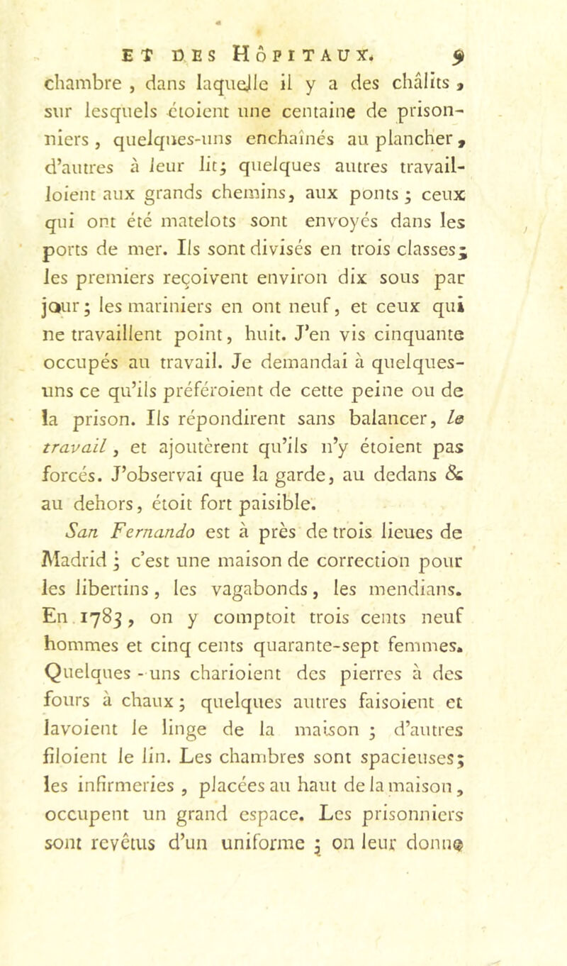 chambre , dans laquejile il y a des châlits » sur lesquels cioienc une centaine de prison- niers , quelques-uns enchaînés au plancher, d’autres à leur lit; quelques autres travail- loient aux grands chemins, aux ponts; ceux qui ont été matelots sont envoyés dans les ports de mer. Ils sont divisés en trois classes^ les premiers reçoivent environ dix sous par jour; les mariniers en ont neuf, et ceux qui ne travaillent point, huit. J’en vis cinquante occupés au travail. Je demandai à quelques- uns ce qu’ils préféroient de cette peine ou de la prison. Ils répondirent sans balancer, Is travail, et ajoutèrent qu’ils n’y étoient pas forcés. J’observai que la garde, au dedans & au dehors, étoit fort paisible. San Fernando est à près de trois lieues de Aladrid ; c’est une maison de correction pour les libertins, les vagabonds, les mendians. En 1783, on y comptoit trois cents neuf hommes et cinq cents quarante-sept femmes. Quelques - uns charioient des pierres à des fours à chaux ; quelques autres faisoient et lavoient le linge de la maison ; d’autres fîloient le lin. Les chambres sont spacieuses; les infirmeries , placées au haut de la maison , occupent un grand espace. Les prisonniers sont revêtus d’un uniforme ; on leur donu®