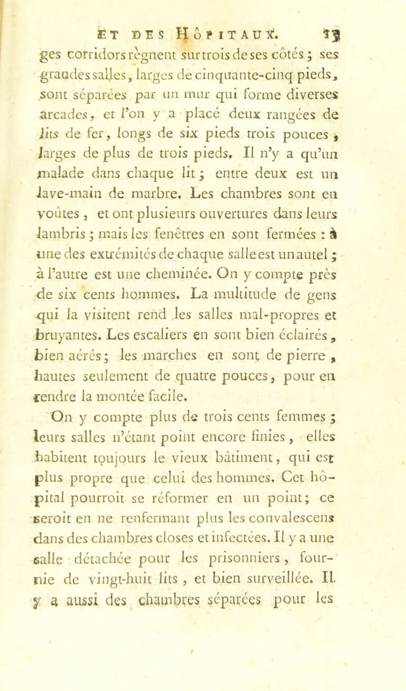 ges corridors régnent siirtroisdeses côtés ; ses grandes saljes, larges de cinq Liante-cinq pieds, sont séparées par un mur qui forme diverses arcades, et l’on y a place deux rangées de Jits de fer, longs de six pieds trois pouces , larges de plus de trois pieds. Il n’y a qu’un malade dans chaque lit ; entre deux est un Jave*main de marbre. Les chambres sont en voûtes , et ont plusieurs ouvertures dans leurs lambris ; mais les fenêtres en sont fermées : à une des exu'émiiés de chaque salle est unautel ; à l’autre est une cheminée. On y compte près de six cents hommes. La multitude de gens qui la visitent rend les salles mal-propres et bruyantes. Les escaliers en sont bien éclairés , bien aérés; les marches en sont de pierre , hautes seulement de quatre pouces, pour en cendre la montée facile. On y compte plus de trois cents femmes ; leurs salles n’étant point encore finies , elles habitent toujours le vieux bâtiment, qui est plus propre que celui des hommes. Cet hô- pital pourroit se réformer en un point; ce seroit en ne renfermant plus les convalescens dans des chambres closes et infectées. Il y a une ealle détachée pour les prisonniers, four- nie de vingt-huit lits , et bien surveillée. II. Y a aussi des chambres séparées pour les