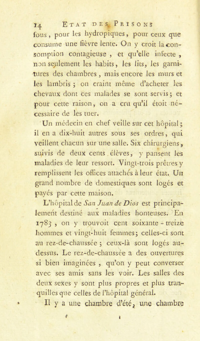 fous, pour les hydropiques, pour ceux que consume une fièvre lente. On y croit la con- somption contagieuse , et qu’elle infecte , non scellement les habits, les lits, les garni- tures des chambres , mais encore les murs et les lambris ; on craint même d’acheter les chevaux dont ces malades se sont servis; et pour cette raison, on a cru qu’il étoit ne- cessaire de les tuer. Un médecin en chef veille sur cet hôpital; il en a dix-huit autres sous ses ordres, qui veillent chacun sur une salle. Six chirurgiens, suivis de deux cents . élèves, y pansent les maladies de leur ressort. Vingt-trois prêtres y remplissent les offices attachés à leur état. Un grand nombre de domestiques sont logés et payés par cette maison. San Juan de Dios est principa- lement destiné aux maladies honteuses. En 1783 , on y trouvoit cent soixante-treize hommes et vingt-huit femmes; celles-ci sont au rez-de-chaussée ; ceux-là sont logés au- dessus. Le rez-de-chaussée a des ouvertures si bien imaginées , qu’on y peut converser avec ses amis sans les voir. Les salles des deux sexes y sont plus propres et plus tran- quilles que celles de l’hôpital général. Il y a une chambre d’été ^ une chambre