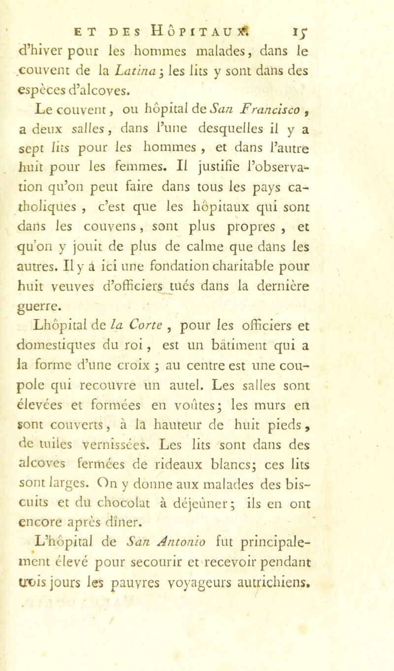ETDEsHÔPITAUîS d’hiver pour les hommes malades, dans le couvent de la Latinai les lits y sont dans des espèces d’alcoves. Le couvent, ou hôpital de Scm Francisco , a deux salles, dans l’une desquelles il y a sept lits pour les hommes , et dans l’autre huit pour les femmes. Il justifie l’observa- tion qu’on peut faire dans tous les pays ca- tholiques , c’est que les hôpitaux qui sont dans les couvens, sont plus propres , et qu’on y jouit de plus de calme que dans les autres. Il y à ici une fondation charitable pour huit veuves d’officiers_tués dans la dernière guerre. Lhôpital de la Corte , pour les officiers et domestiques du roi, est un bâtiment qui a la forme d’une croix ; au centre est une cou- pole qui recouvre un autel. Les salles sont élevées et formées en voûtes j les murs en sont couverts, à la hauteur de huit pieds , de miles vernissées. Les lits sont dans des alcôves fermées de rideaux blancs; ces lits sont larges. On y donne aux malades des bis- cuits et du chocolat à déjeûner; ils en ont encore après dîner. L’hôpital de San Antonio fut principale- ment élevé pour secourir et recevoir pendant UX)is jours les pauvres voyageurs autrichiens.