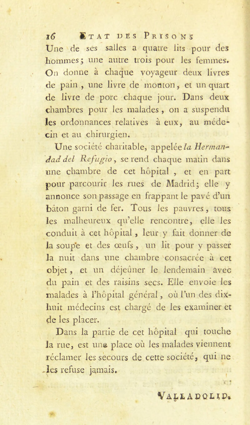 Une de ses salles a quatre lits pour des hommes; une autre trois pour les femmes. On donne à chaque voyageur deux livres de pain , une livre de mouton, et un quart de livre de porc chaque jour. Dans deux chambres pour les malades , on a suspendu les ordonnances relatives à eux, au méde- cin et au chirurgien. Une société charitable, appelée/a Herman- Aad del Ré fugia, se rend chaque matin dans une chambre de cet hôpital , et en part pour parcourir les rues de Madrid; elle y annonce son passage en frappant le pavé d’un bâton garni de fer. Tous les pauvres, tous les malheureux qu’elle rencontre, elle les conduit à cet hôpital, leur y fait donner de la soup'e et des œufs , un lit pour y passer la nuit dans une chambre consacrée à cet objet, et un déjeûner le lendemain avec du pain et des raisins secs. Elle envoie les malades à l’hôpital général, où Tun des dix- huit médecins est chargé de les examiner et de les placer. Dans la partie de cet hôpital qui touche la rue, est iina place où les malades viennent réclamer les secours de cette société, qui ne ^Jes refuse jamais. Valladolip.