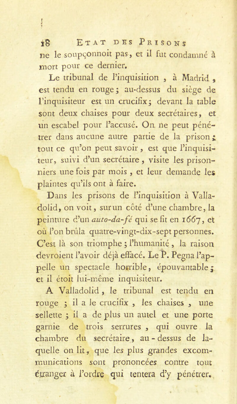 l8 Etat des Prisons De le sonpçonnoit pas , et il fut condamné à mort pour ce dernier. Le tribunal de l’inquisition , à Madrid , est tendu en rouge ; au-dessus du siège de l’inquisiteur est un crucifix ; devant la table sont deux chaises pour deux secrétaires, et un escabel pour l’accusé. On ne peut péné- trer dans aucune autre partie de la prison i tout ce qu’on peut savoir, est que l’inquisi- teur, suivi d’un secrétaire , visite les prison- niers une fois par mois , et leur demande les plaintes qu’ils ont à faire. Dans les prisons de l’inquisition à Valla- dolid, on voit, sur un côté d’une chambre, la peinture d’un auto-da-fé qui se fît en idtSy, et où l’on brûla quatre-vingt-dix-sept personnes. C’est là son triomphe j l’humanité , la raison devroient l’avoir déjà effacé. Le P. Pegna l’ap- pelle un spectacle horrible, épouvantable^ et il étoit lui-même inquisiteur. A Valladolid , le tribunal est tendu en rouge ; il a le crucifix , les chaises , une sellette 3 il a de plus un autel et une porte garnie de trois serrures , qui ouvre la chambre du secrétaire, au - dessus de la- quelle on lit, que les plus grandes excom- munications sont prononcées contre tout étranger à l’ordre qui tentera d’y pénétrer.