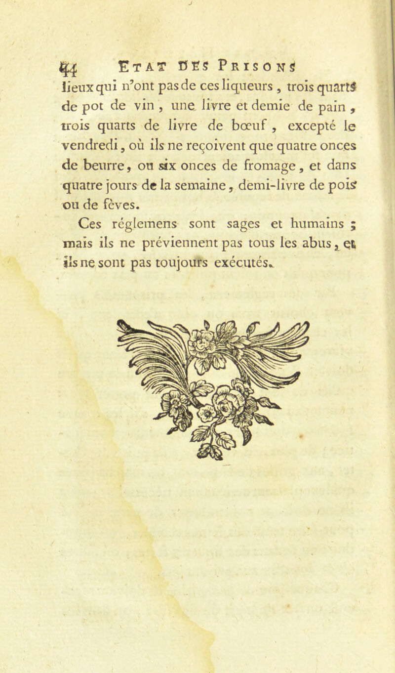 1^ Etat nts Prisons lieux qui n’ont pas de ces liqueurs , trois quarts de pot de vin , une livre et demie de pain , trois quarts de livre de boeuf , excepté le vendredi, où ils ne reçoivent que quatre onces de beurre, ou six onces de fromage, et dans quatre jours de la semaine, demi-livre de poi? ou de fèves. Ces réglemens sont sages et humains ; mais ils ne préviennent pas tous les abus 3, et ils ne sont pas toujours exécutés..