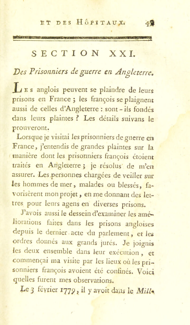 tonHona a SECTION XXI. Des Prisonniers de guerre en Angleterre^ T J E s anglois peuvent se plaindre de leurs prisons en France 3 les françois se plaignent aussi de celles d’Angleterre : sont - ils fondés dans leurs plaintes ? Les détails suivans le prouveront. Lorsque je visitai les prisonniers de guerre en France, j’entendis de grandes plaintes sur la manière dont les prisonniers François étoient traités en Angleterre ; je résolus de m’en assurer. Les personnes chargées de veiller sur les hommes de mer, malades ou blessés, fa- vorisèrent mon projet, en me donnant des let- tres pour leurs agens en diverses prisons. J’avois aussi le dessein d’examiner les amé^ liorations faites dans les prisons angloises depuis le dernier acte du parlement, et les ordres donnés aux grands jurés. Je joignis les deux ensemble dans leur exécution , et commençai ma visite par les lieux où les pri- sonniers François avoient été confinés. Voici quelles furent mes observations. Le 3 février 177^, il y avoir dans le Mi/l^ f