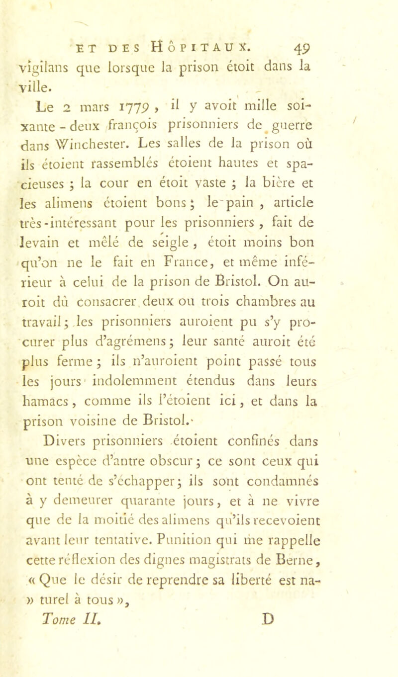 vîgilans que lorsque la prison croit dans la ville. ^ , Le 2 mars 1779 , il y avoir mille soi- xante-deux François prisonniers de^ guerre dans Winchester. Les salles de la prison où ils étoient rassemblés étoient hautes et spa- cieuses ; la cour en étoit vaste ; la bière et les alimens étoient bons; le'pain , article très-intéressant pour les prisonniers, fait de y levain et mêlé de seigle , étoit moins bon qu’on ne le fait en France, et même infé- rieur à celui de la prison de Bristol. On au- roit dû consacrer deux ou trois chambres au travail; les prisonniers auroient pu s’y pro- curer plus d’agrémens ; leur santé auroit été plus ferme ; ils n’auroient point passé tous les jours' indolemment étendus dans leurs hamacs, comme ils l’étoient ici, et dans la prison voisine de Bristol.* Divers prisonniers étoient confinés dans une espèce d’antre obscur ; ce sont ceux qui ont tenté de s’échapper; ils sont condamnés à y demeurer quarante jours, et à ne vivre que de la moitié des alimens qu’ils recevoient avant leur tentative. Punition qui me rappelle cette réflexion des dignes magistrats de Berne, « Que le désir de reprendre sa liberté est na- )) turel à tousi). Tome IL D