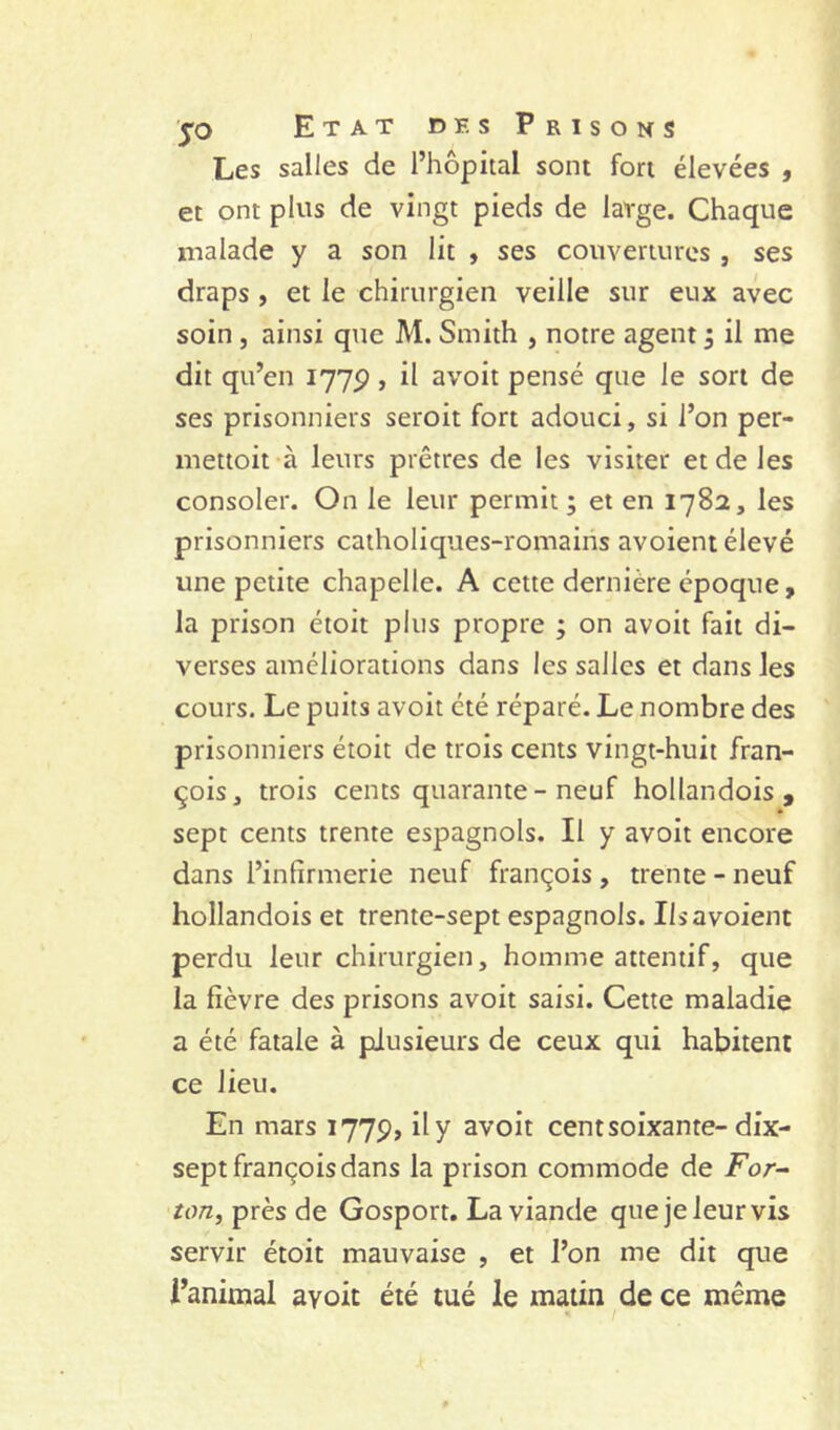 Les salles de l’hôpital sont fort élevées , et ont plus de vingt pieds de large. Chaque malade y a son lit , ses couvertures , ses draps , et le chirurgien veille sur eux avec soin, ainsi que M. Smith , notre agents il me dit qu’en 177P, il avoit pensé que le sort de ses prisonniers seroit fort adouci, si l’on per- mettoit à leurs prêtres de les visiter et de les consoler. On le leur permit; et en 178a, les prisonniers catholiques-romains avoient élevé une petite chapelle. A cette dernière époque, la prison étoit plus propre ; on avoit fait di- verses améliorations dans les salles et dans les cours. Le puits avoit été réparé. Le nombre des prisonniers étoit de trois cents vingt-huit fran- çois, trois cents quarante - neuf hollandois , sept cents trente espagnols. Il y avoit encore dans l’infirmerie neuf françois , trente - neuf hollandois et trente-sept espagnols. Ils avoient perdu leur chirurgien, homme attentif, que la fièvre des prisons avoit saisi. Cette maladie a été fatale à plusieurs de ceux qui habitent ce lieu. En mars 1779, il y avoit cent soixante-dix- sept françois dans la prison commode de jpor- 'ton, près de Gosport. La viande que je leur vis servir étoit mauvaise , et l’on me dit que l’animal avoit été tué le matin de ce même
