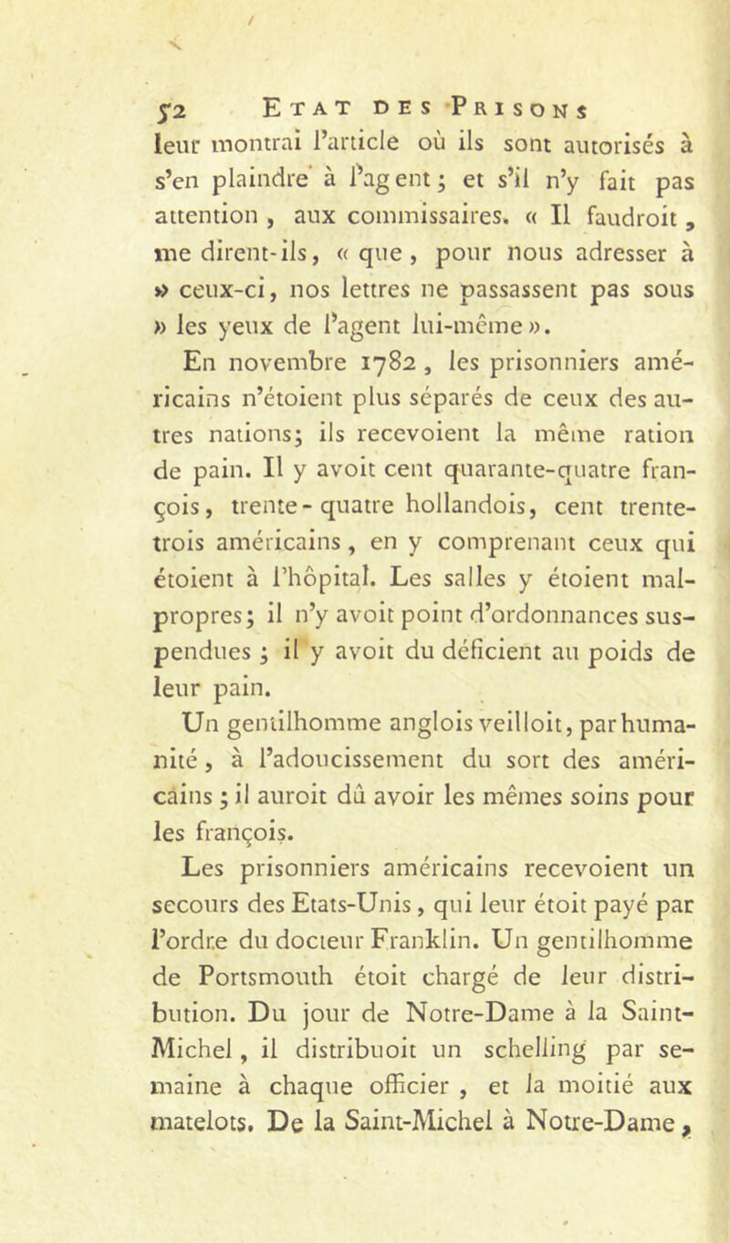 leur montrai l’article où ils sont autorisés à s’en plaindre’ à Pag ent ; et s’il n’y fait pas attention , aux commissaires. c< Il faudroit , me dirent-ils, «que, pour nous adresser à >■> ceux-ci, nos lettres ne passassent pas sous » les yeux de Pagent lui-mcme». En novembre 1782 , les prisonniers amé- ricains n’étoient plus séparés de ceux des au- tres nations; ils recevoient la même ration de pain. Il y avoit cent quarante-quatre Fran- çois, trente-quatre hollandois, cent trente- trois américains , en y comprenant ceux qui étoient à Phôpital. Les salles y étoient mal- propres; il n’y avoit point d’ordonnances sus- pendues ; il y avoit du déficient au poids de leur pain. Un gentilhomme anglois veilloit, par huma- nité , à l’adoucissement du sort des améri- cains ; il auroit dû avoir les mêmes soins pour les François. Les prisonniers américains recevoient un secours des Etats-Unis, qui leur étoit payé par i’ordr.e du docteur Franklin. Un gentilhomme de Portsmouth étoit chargé de leur distri- bution. Du jour de Notre-Dame à la Saint- Michel , il distribuoit un schelling par se- maine à chaque officier , et la moitié aux matelots. De la Saint-Michel à Notre-Dame ^