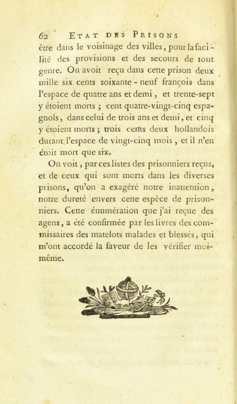 être dans le voisinage des villes, pour la faci- lité des provisions et des secours de tout genre. On avoir reçu dans cette prison deux mille six cents soixante - neuf françois dans l’espace de quatre ans et demi, et trente-sept y étoient morts ; cent quatre-vingt-cinq espa- gnols , dans celui de trois ans et demi, et cinq y étoient morts ; trois ceilts deux hollandois durant; l’espace de vingt-cinq mois , et il n’en étoit mort que six. On voit, par ces listes des prisonniers reçus, et de ceux qui sont morts dans les diverses prisons, qu’on a exagéré notre inattention, notre dureté envers cette espèce de prison- niers. Cette énumération que j’ai reçue des agens, a été confirmée par les livres des com- missaires des matelots malades et blessés, qui m’ont accordé la faveur de les vérifier moi- même.