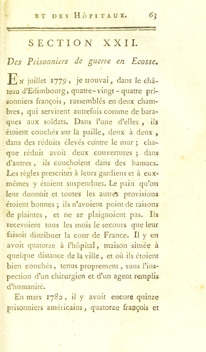 SECTION XXII. Des Prisonniers de guerre en Ecosse» E N juillet 177P , je trouvai, dans le châ- teau dTdiinbourg, quatre-vingt - quatre pri- sonniers François , rassemblés en deux cham- bres , qui servirent autrefois comme de bara- ques aux soldats. Dans l’une d’elles , ils étoient couchés sur la paille, deux à deux , dans des réduits élevés contre le mur ; cha- que réduit avoit deux couvertures ; dans d’autres , ils couchoient dans des hamacs. Les règles prescrites à leurs gardiens et à eux- mêmes y étoient suspendues. Le pain qu’on leur donnôit et toutes les autres provisions étoient bonnes ; ils n’avoient point de raisons de plaintes , et ne se plaignoient pas. Ils recevoient tous les mois le secours que leur faisoit distribuer la cour de France. Il y en avoit quatorze à l’hôpital, maison située à quelque distance de la ville, et où ils étoient bien couchés, tenus proprement, sous l’ins- pection d’un chirurgien et d’un agent remplis d’humanité. En mars 1782 , il y avoit encore quinze prisonniers américains, quatorze fraoçois et