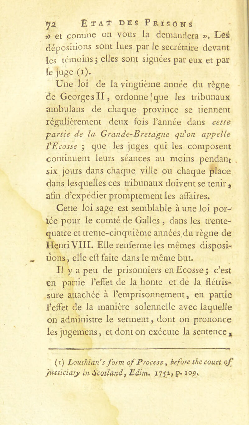 EtatdesPrisons j> et comme on vous la demandera ». Lôi dépositions sont lues par le secrétaire devant les témoins 5 elles sont signées par eux et par le juge (i). Une loi de la vingtième année du règne - de Georges II5 ordonne [que les tribunaux ambulans de chaque province se tiennent régulièrement deux fois l’année dans cem partie de la Grande-Bretagne qiüon appelle VEcosse ; que les juges qui les composent continuent leurs séances au moins pendant six jours dans chaque ville ou chaque place dans lesquelles ces tribunaux doivent se tenir, afin d’expédier promptement les affaires. Cette loi sage est semblable à une loi por-' tée pour le comté de Galles , dans les trente- quatre et trente-cinquième années.du règne de Henri VIII. Elle renferme les mêmes disposi- tions , elle efl; faite dans le même but. Il y a peu de prisonniers en Ecosse ; c’est en partie l’effet de la honte et'de la flétris- sure attachée à l’emprisonnement, en partie l’effet de la manière solennelle avec laquelle on administre le serment, dont on prononce les jugemens, et dont on exécute la sentence , (1) Louthian s form of Process ^ before the court oj] pisticiarjr in Scotlandf Edim, iTpi P* loj?»