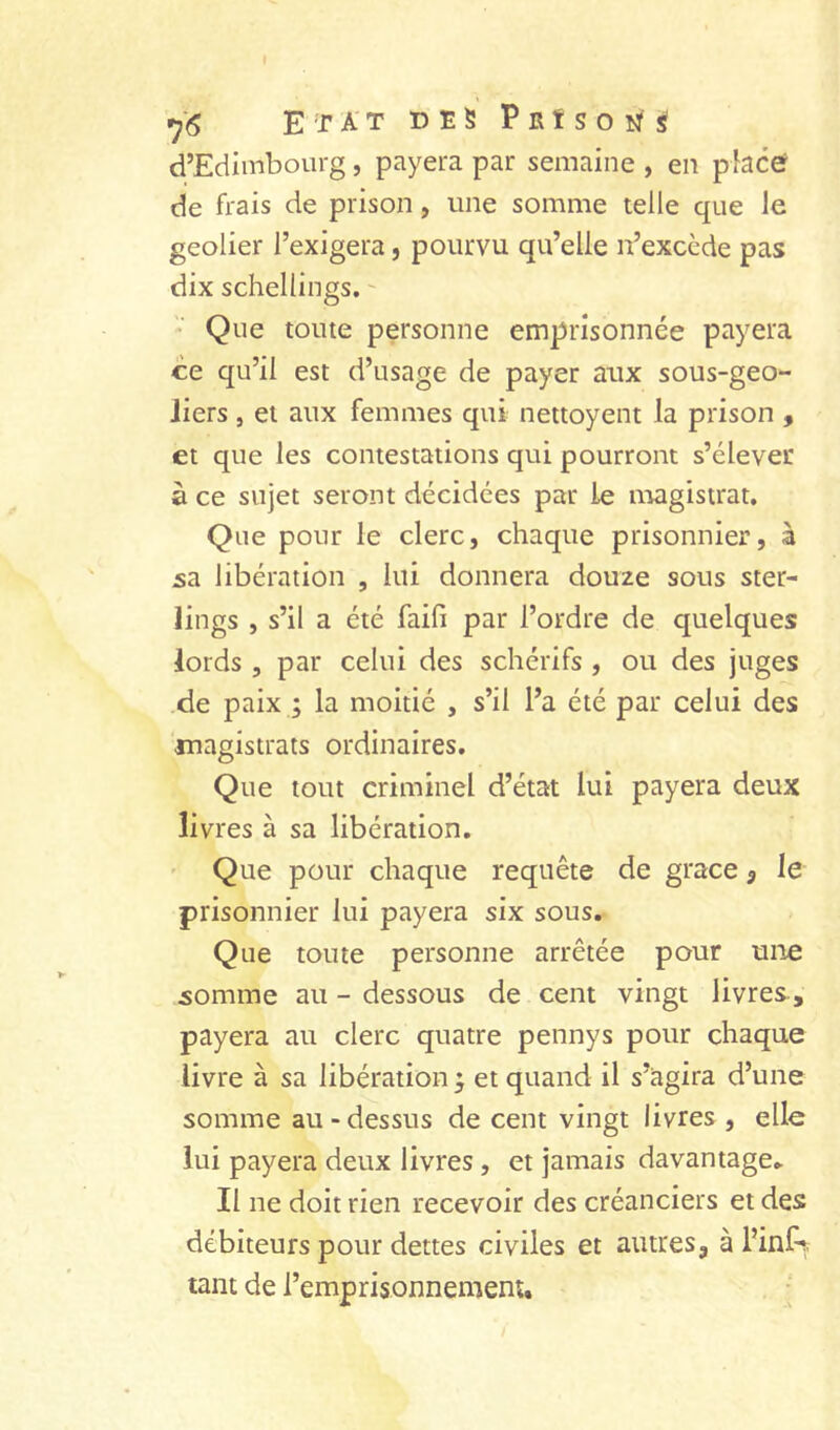 *j6 Etat des P r ï s o n s d’Edimbourg, payera par semaine , en placer de frais de prison, une somme telle que le geôlier l’exigera, pourvu qu’elle n’excède pas dix schellings. -  Que toute personne emprisonnée payera ce qu’il est d’usage de payer aux sous-geo- Jiers, et aux femmes qui nettoyent la prison , et que les contestations qui pourront s’élever à ce sujet seront décidées par le niagistrat. Que pour le clerc, chaque prisonnier, à 5a libération , lui donnera douze sous ster- lings , s’il a été faifi par l’ordre de quelques lords , par celui des schérifs , ou des juges de paix ; la moitié , s’il l’a été par celui des magistrats ordinaires. Que tout criminel d’état lui payera deux livres à sa libération. ' Que pour chaque requête de grâce 3 le prisonnier lui payera six sous. Que toute personne arrêtée pour une 50mme au - dessous de cent vingt livres-, payera au clerc quatre pennys pour chaque livre à sa libération et quand il s’agira d’une somme au-dessus de cent vingt livres , elle lui payera deux livres, et jamais davantage* Il ne doit rien recevoir des créanciers et des débiteurs pour dettes civiles et autres, à l’inl^ tant de l’emprisonnement.