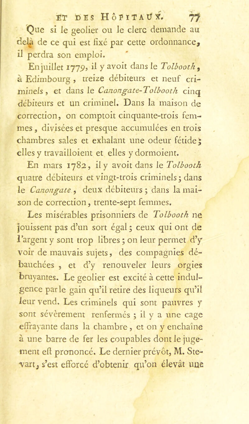 ET DES Hôpitaux. Que si le geôlier ou le clerc demande au del^i de ce qui est fixé par cette ordonnance, il perdra son emploi. En juillet I77pj ü y îivoit dans le Tolbootk^ à Edimbourg , treize débiteurs et neuf cri- minels, et dans le Canongate-Tolbooth cinq débiteurs et un criminel. Dans la maison de correction, on comptoit cinquante-trois fem- mes , divisées et presque accumulées en trois chambres sales et exhalant une odeur fétide; elles y travailloient et elles y dormoient. En mars 1782, il y avoit dans le Tolbooth quatre débiteurs et vingt-trois criminels; dans le Canongate , deux débiteurs ; dans la mai- son de correction, trente-sept femmes. Les misérables prisonniers de Tolbooth ne jouissent pas d’un sort égal ; ceux qui ont de l’argent y sont trop litres ; on leur permet d’y voir de mauvais sujets, des compagnies dé- bauchées 5 et d’y renouveler leurs orgies bruyantes. Le geôlier est excité à cette indul- gence parle gain qu’il retire des liqueurs qu’il leur vend. Les criminels qui sont pauvres y sont sévèrement renfermés ; il y a une cage effrayante dans la chambre , et on y enchaîne à une barre de fer les coupables dont le juge- ment eft prononcé. Le dernier prévôt, M. Ste- vart; s’est efforcé d’obtenir qu’on élevât une