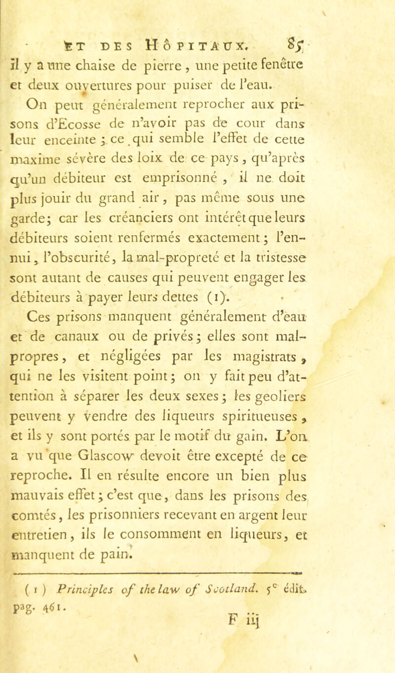 ^ T DES Hôpitaux. 85; îl y a nne chaise de pierre , une petite fenêtre et deux ouyertures pour puiser de Teau. On peut généralement reprocher aux pri- sons d’Ecosse de n’avoir pas de cour dans leur enceinte j ce .qui semble l’effet de cette maxime sévère des loix de ce pays, qu’après qu’un débiteur est emprisonné , il ne doit plus jouir du grand air, pas même sous une garde; car les créanciers ont intérêt que leurs débiteurs soient renfermés exactement; l’en- nui, l’obscurité, la mal-propreté et la tristesse sont autant de causes qui peuvent engager les débiteurs à payer leurs dettes (i). Ces prisons manquent généralement d’eau et de canaux ou de privés; elles sont mal- propres , et négligées par les magistrats , qui ne les visitent point; on y fait peu d’at- tention à séparer les deux sexes ; les geôliers peuvent y vendre des liqueurs spiritueuses , et ils y sont po.rtés par le motif du gain. L’oa a vu 'que Glascow devoit être excepté de ce reproche. Il en résulte encore un bien plus mauvais effet ; c’est que, dans les prisons des comtés, les prisonniers recevant en argent leur entretien, ils le consomment en liqueurs, et manquent de pain! ( I ) Principlcs of thelaw of Scoiland. édit. P3g- 461.