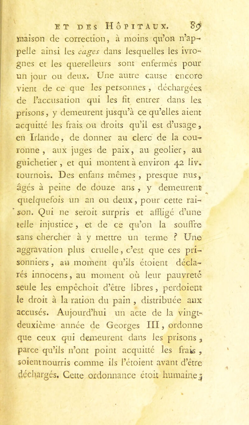 jmaîson de correction, à moins qii’on n’ap- pelle ainsi les cages dans lesquelles les ivro- gnes et les querelleurs sont enfermés pour un jour ou deux. Une autre cause encore vient de ce que les personnes , déchargées de l’accusation qui les fît entrer dans les prisons, y demeurent jusqu’à ce qu’elles aient acquitté les frais ou droits qu’il est d’usage, en Irlande, de donner au clerc de la cou- ronne , aux juges de paix, au geôlier, au guichetier , et qui montent à environ 42 liv. tournois. Des enfans mêmes , presque nus, âgés à peine de douze ans , y demeurent quelquefois un an ou deux, pour cette rai- ’ son. Qui ne seroit surpris et affligé d’une telle injustice, et de ce qu’on la souffre sans chercher à y mettre un terme f Une aggravation plus cruelle, c’est que ces pri- sonniers , au moment qu’ils étoient décla- rés innocens, au moment où leur pauvreté seule les einpêchoit d’être libres , perdoient le droit à la ration du pain , distribuée aux accusés. Aujourd’hui un acte de la vingt- deuxième année de Georges III, ordonne que ceux qui demeurent dans les prisons , parce qu’ils n’ont point acquitté les frais , soient nourris comme ils l’étoient avant d’être déchargés. Cette ordonnance étoit humaine^