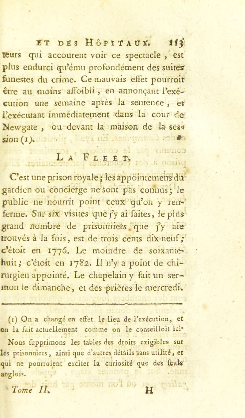 IT t)ES HÔPÏTAÜX. lïÿ leurs qui accourent voir ce spectacle , esc plus endurci qu’ému profondément des suites? funestes du crime. Ce mauvais effet pourroit être au «loins affbibli , en annonçant l’exé- cution une semaine après la sentence , et i’exéciuant immédiatement dans la cour de' Newgate , ou devant la maison de la ses<â sion (î>- • ■ ' - • La F l e ê t.„ C’est une prison royale; lés àppôintemeirsdri gardien ou concléfge ne Sont pas connus;'le public ne nourrit point ceux' qu’on y ren-' ferme. Sur six visites que j’y ai faites, le plus- grand nombre de prisonniers ; que j’y aie trouvés à la fois, est de trois cents dix-neuf,*' c’étoit en 1776.. Le moindre de soixante-, huit; c’étoit en 1782. Il n’y a point de chi- rurgien appointé. Le chapelain y fait un ser- mon le dimanche, et des prières le mercredii. (i) On a changé en eifet le lieu de l’exécution, et on la fait actuellement comme on le conseiiloit ici* .e' Nous fupprimons les tables des droits exigibles suc les prisonniers , ainsi que d’autres détails sans utilité, ce qui ne pourroient exciter la curiosité que des feuk anglois. '' Tome IT„ H