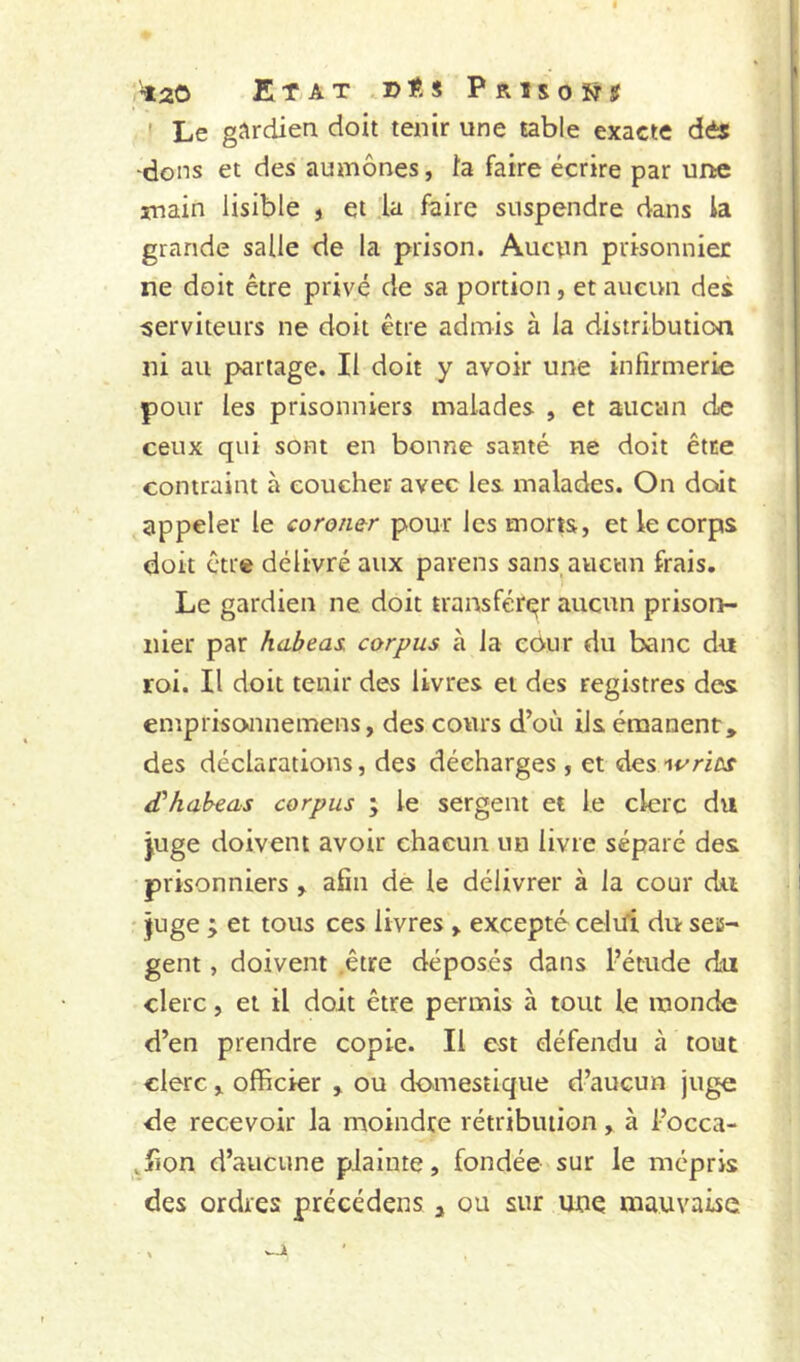 «20 Etat..d«s Prisons I Le gJ^rdien doit tenir une table exacte dès -dons et des aumônes, l'a faire écrire par une main lisible 5 et la faire suspendre dans la grande salle de la prison. Aucun prisonnier ne doit être privé de sa portion, et aueuii des serviteurs ne doit être admis à la distribution ni au partage. Il doit y avoir une infirmerie pour les prisonniers malades , et aucun de ceux qui sont en bonne santé ne doit être contraint à coucher avec les malades. On doit appeler le coroner pour les morts, et le corps doit être délivré aux parens sans,aucun frais. Le gardien ne doit transférer aucun prison- nier par habeas. corpus à la edur du banc du roi. Il doit tenir des livres et des registres des emprisoamemens, des cours d’où ils émanent, des déclarations, des décharges , et des (Thabeas corpus ; le sergent et le clerc du juge doivent avoir chacun un livre séparé des prisonniers , afin de le délivrer à la cour du • juge ; et tous ces livres , excepté celifi du sess- gent, doivent .être déposés dans l’étude du clerc, et il doit être permis à tout le monde d’en prendre copie. Il est défendu à tout clerc, officier , ou domestique d’aucun juge de recevoir la moindre rétribution, à l’occa- ^fion d’aucune plainte, fondée sur le mépris des ordres précédens 3 ou sur une mauvaise