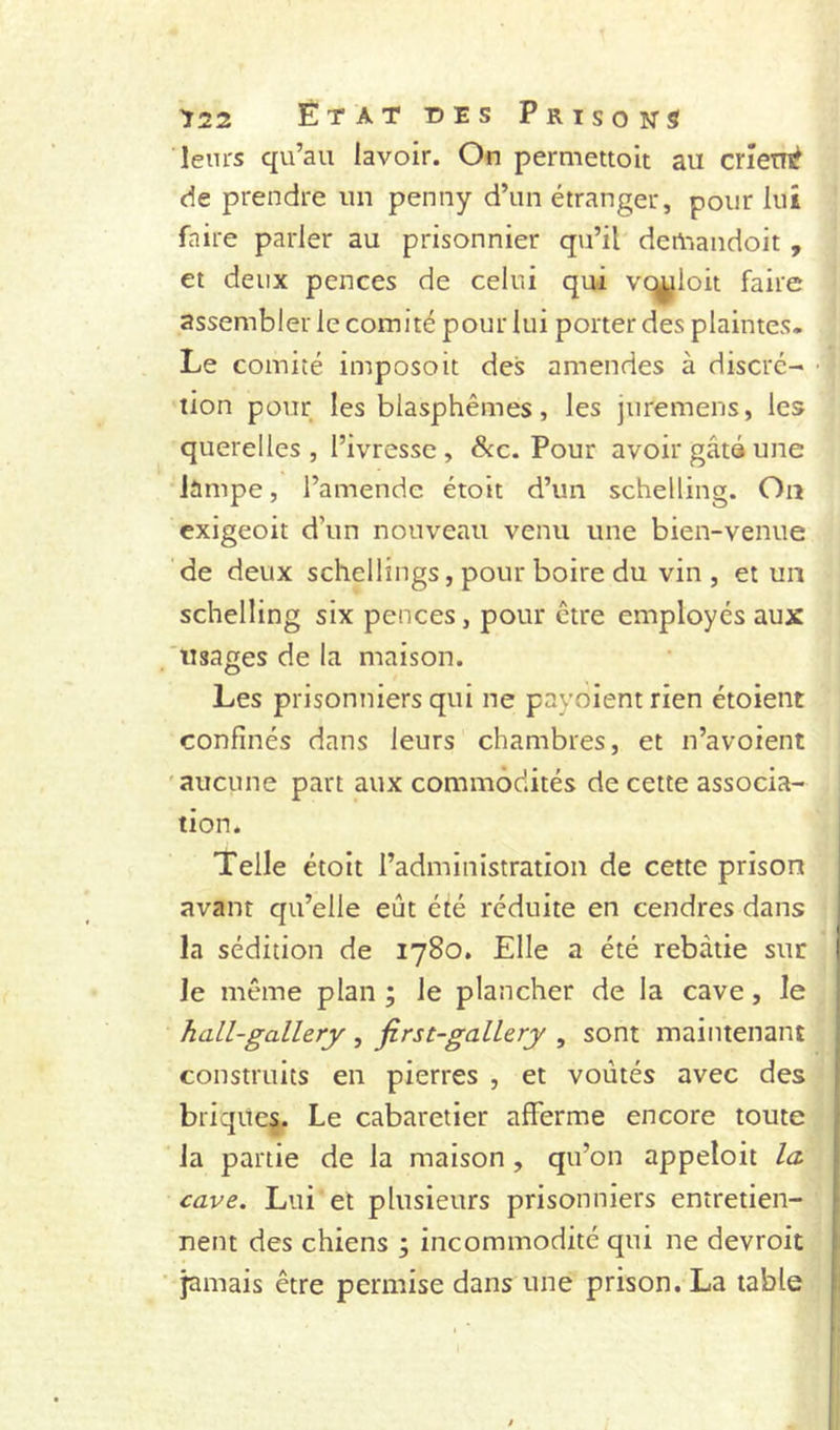 leurs qu’au lavoir. On permettolt au cneui^ de prendre un penny d’un étranger, pour lui faire parler au prisonnier qu’il demandoit , et deux pences de celui qui vt^loit faire assembler le comité pour lui porter des plaintes. Le comité imposoit des amendes à discré- tion pour les blasphèmes, les juremens, les querelles , l’ivresse , dcc. Pour avoir gâta une lampe, l’amende étoit d’un schelling. Ou exigeoit d’un nouveau venu une bien-venue de deux schellings, pour boire du vin , et un schelling six pences, pour être employés aux usages de la maison. Les prisonniers qui ne payoient rien étoient confinés dans leurs chambres, et n’avoient 'aucune part aux commodités de cette associa- tion. Telle étoit l’administration de cette prison avant qu’elle eût été réduite en cendres dans la sédition de 1780. Elle a été rebâtie sur le même plan ; le plancher de la cave, le hall-gallery , first-galLery , sont maintenant construits en pierres , et voûtés avec des briqitcj. Le cabaretier afferme encore toute la partie de la maison, qu’on appeloit la, cave. Lui et plusieurs prisonniers entretien- nent des chiens ; incommodité qui ne devroit jamais être permise dans une prison. La table