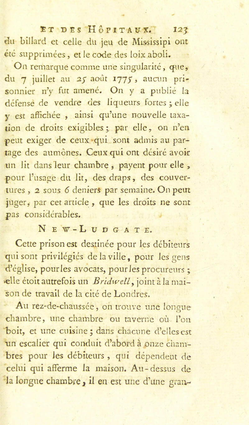 «du billard et celle du jeu de MississipI ont été supprimées, et le code des loix aboli. Ou remarque comme une singularité, que, du 7 juillet au ay août 1775, auain pri- sonnier n’y fut amené. On y a publié la défense de vendre des liqueurs fortes • elle y est affichée , ainsi qu’une nouvelle taxa- tion de droits exigibles; par elle, on n’en peut exiger de ceux’-qui sont admis au par- tage des aumônes. Ceux qui ont désiré avoir un lit dans leur chambre, payent pour elle , pour l’usage du lit, des draps, des couver- tures , 2 sous 6 deniers par semaine. On peut juger, par cet article , que les droits ne sont pas considérables. N ew-Ludgate. Cette prison est destinée pour les débiteurs qui sont privilégiés de la ville, pour les gens d’église, pour les avocats, pourJes procureurs ; >elle étoit autrefois un BridwelLy joint à la mai- son de travail de la cité de Londres. Au rez-de-chaussée, on trouve une longue chambre, une chambre ou taverne où l’on boit, et une cuisine; dans chacune d’elles est un escalier qui conduit d’abord à onze cham- bres pour les débiteurs , qui dépendent de celui qui afferme la maison. Au-dessus de la longue chambte, il en est une d’Une graitr-