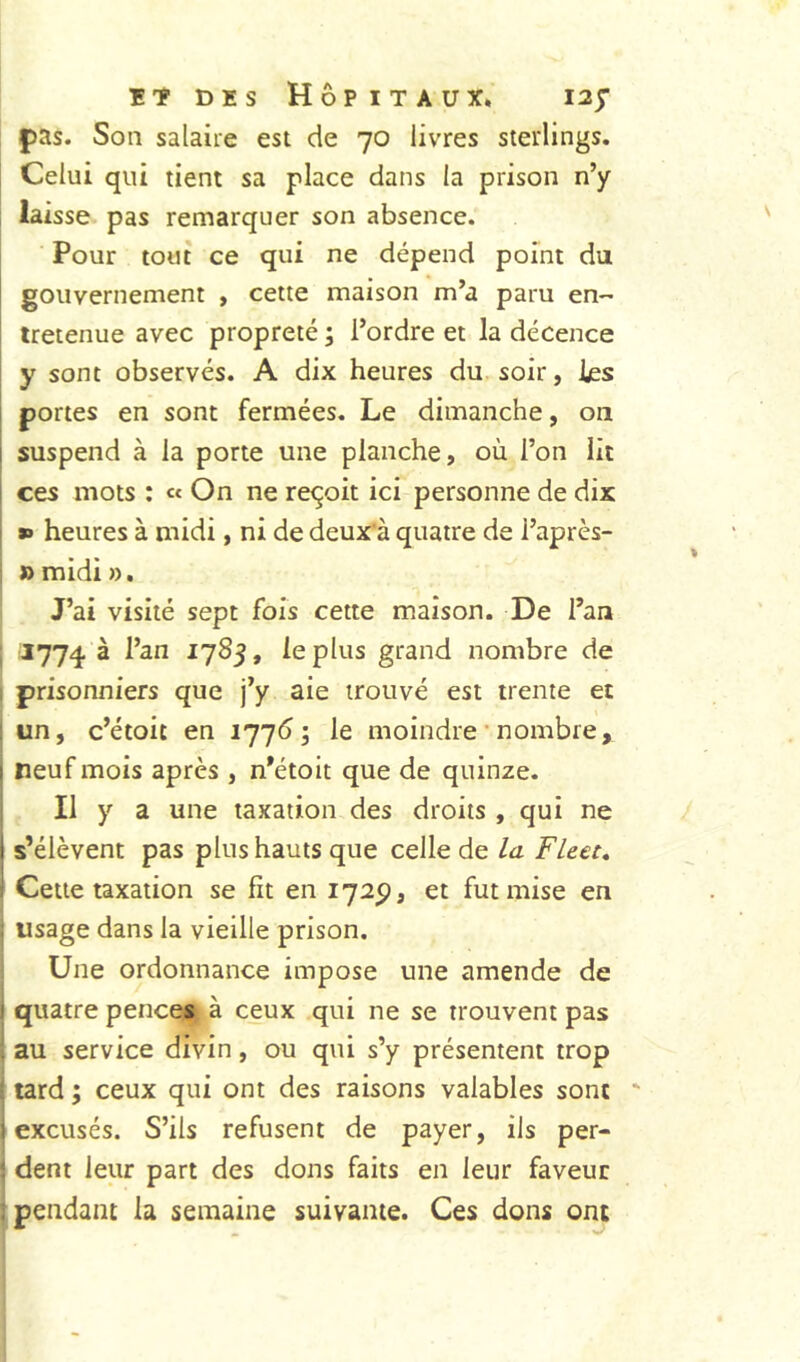 f)as. Son salaire est de 70 livres sterlings. Celui qui tient sa place dans la prison n’y laisse pas remarquer son absence. Pour tout ce qui ne dépend point du gouvernement , cette maison m’a paru en-' iretenue avec propreté ; l’ordre et la décence y sont observés. A dix heures du. soir, les portes en sont fermées. Le dimanche, on suspend à la porte une planche, où l’on lit ces mots : « On ne reçoit ici personne de dix I *» heures à midi, ni de deux'à quatre de l’après- » midi ». J’ai visité sept fois cette maison. De l’an 1774 ^ ^7^3* le plus grand nombre de prisonniers que j’y aie trouvé est trente et un, c’étoit en ijj6 ; le moindre ’ nombre, 1 neuf mois après , n’étoit que de quinze. Il y a une taxation des droits , qui ne i s’élèvent pas plus hauts que celle de la Fleec, * Cette taxation se fit en 1725), et fut mise en usage dans la vieille prison. Une ordonnance impose une amende de ! quatre pences à ceux qui ne se trouvent pas . au service divin, ou qui s’y présentent trop lardj ceux qui ont des raisons valables sont ' I excusés. S’ils refusent de payer, ils per- ■ dent leur part des dons faits en leur faveur pendant la semaine suivante. Ces dons ont