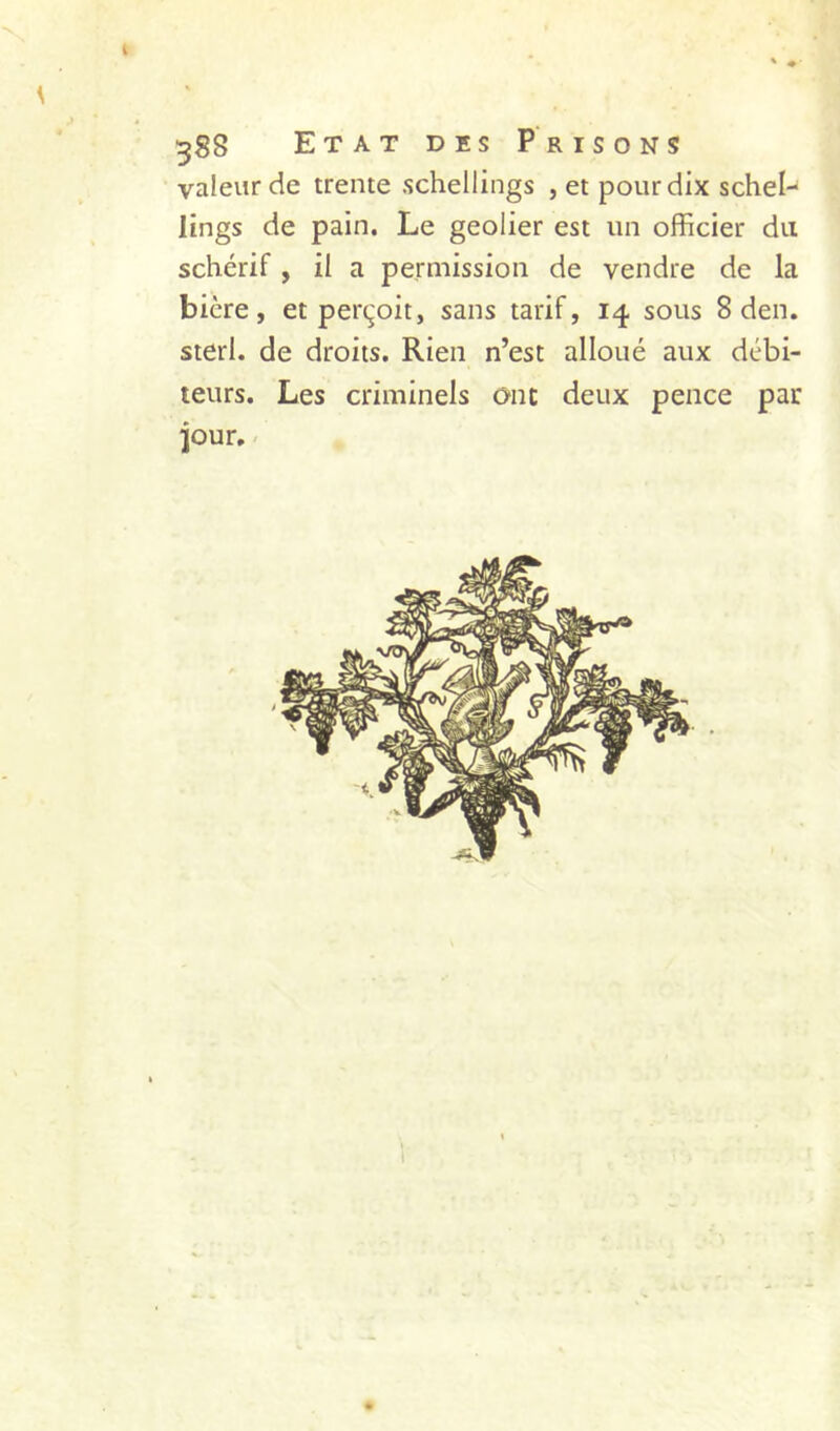 valeur de trente schellings , et pour dix schel- lings de pain. Le geôlier est un officier du schérif, il a permission de vendre de la bière, et perçoit, sans tarif, 14 sous 8 den. sterl. de droits. Rien n’est alloué aux débi- teurs. Les criminels onc deux pence par iour, / 1