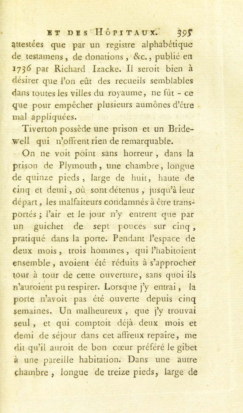 BT DBS Hôpitaux.' attestées que par un registre alphabétique de lestamens , de donations , &x., publié en 173(5 par Richard Izacke. Il seroit bien à désirer que l’on eût des recueils semblables dans toutes les villes du royaume, ne fût - ce que pour empêcher plusieurs aumônes d’être mal appliquées. Tiverton possède une prison et un Bride- .Well qui n’ofFrent rien de remarquable. On ne voit point sans horreur , dans la prison de Plymouth , une chambre, longue de quinze pieds , large de huit, haute de cinq et demi, où sont détenus , jusqu’à leur départ, les malfaiteurs condamnés à être trans- portés ; l’air et le jour n’y entrent que par un guichet de sept ponces sur cinq, pratiqué dans la porte. Pendant l’espace de deux mois , trois hommes, qui l’habitoient ensemble, avoient été réduits à s’approcher tour à tour de cette ouverture, sans quoi ils n’auroient pu respirer. Lorsque j’y entrai, la porte n’avoit pas été ouverte depuis cinq semaines. Un malheureux , que j’y trouvai seul , et qui comptoit déjà deux mois et demi de séjour dans cet affreux repaire, me dit qu’il auroit de bon cœur préféré le gibet à une pareille habitation. Dans une autre chambre , longue de treize pieds, large dô