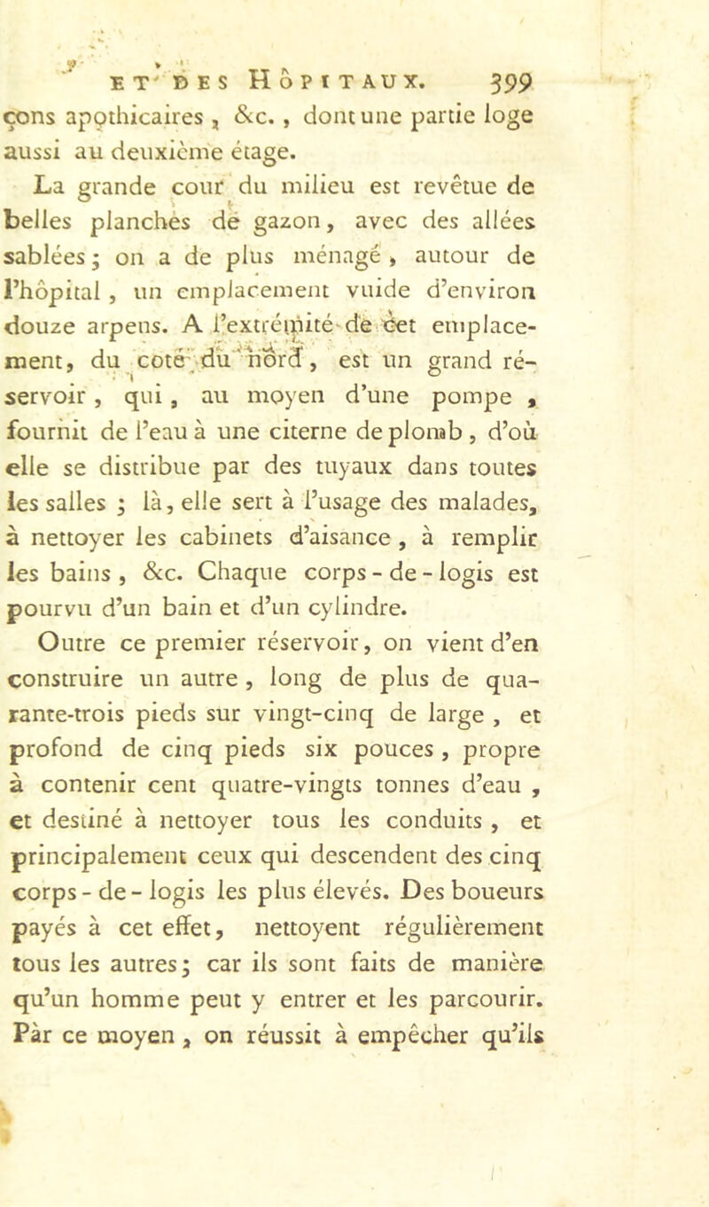 f > ' E T' B E s Hôpitaux. 399 çons apçthicaires , &c., dont une partie loge aussi au deuxième étage. La grande cour du milieu est revêtue de belles planches de gazon, avec des allées sablées ; on a de plus ménagé » autour de l’hôpital , un emplacement vuide d’environ douze arpens. A l’extréipité-d'evX^t emplace- ment, du coté '-du'^uord, est un grand ré- servoir , qui , au moyen d’une pompe , fournit de l’eau à une citerne de plonab , d’où elle se distribue par des tuyaux dans toutes les salles • là, elle sert à l’usage des malades, à nettoyer les cabinets d’aisance , à remplir les bains , &c. Chaque corps - de - logis est pourvu d’un bain et d’un cylindre. Outre ce premier réservoir, on vient d’en construire un autre , long de plus de qua- rante-trois pieds sur vingt-cinq de large , et profond de cinq pieds six pouces , propre à contenir cent quatre-vingts tonnes d’eau , et destiné à nettoyer tous les conduits , et principalement ceux qui descendent des cinq corps-de-logis les plus élevés. Des boueurs payés à cet effet, nettoyent régulièrement tous les autres; car ils sont faits de manière qu’un homme peut y entrer et les parcourir. Par ce moyen , on réussit à empêcher qu’ils