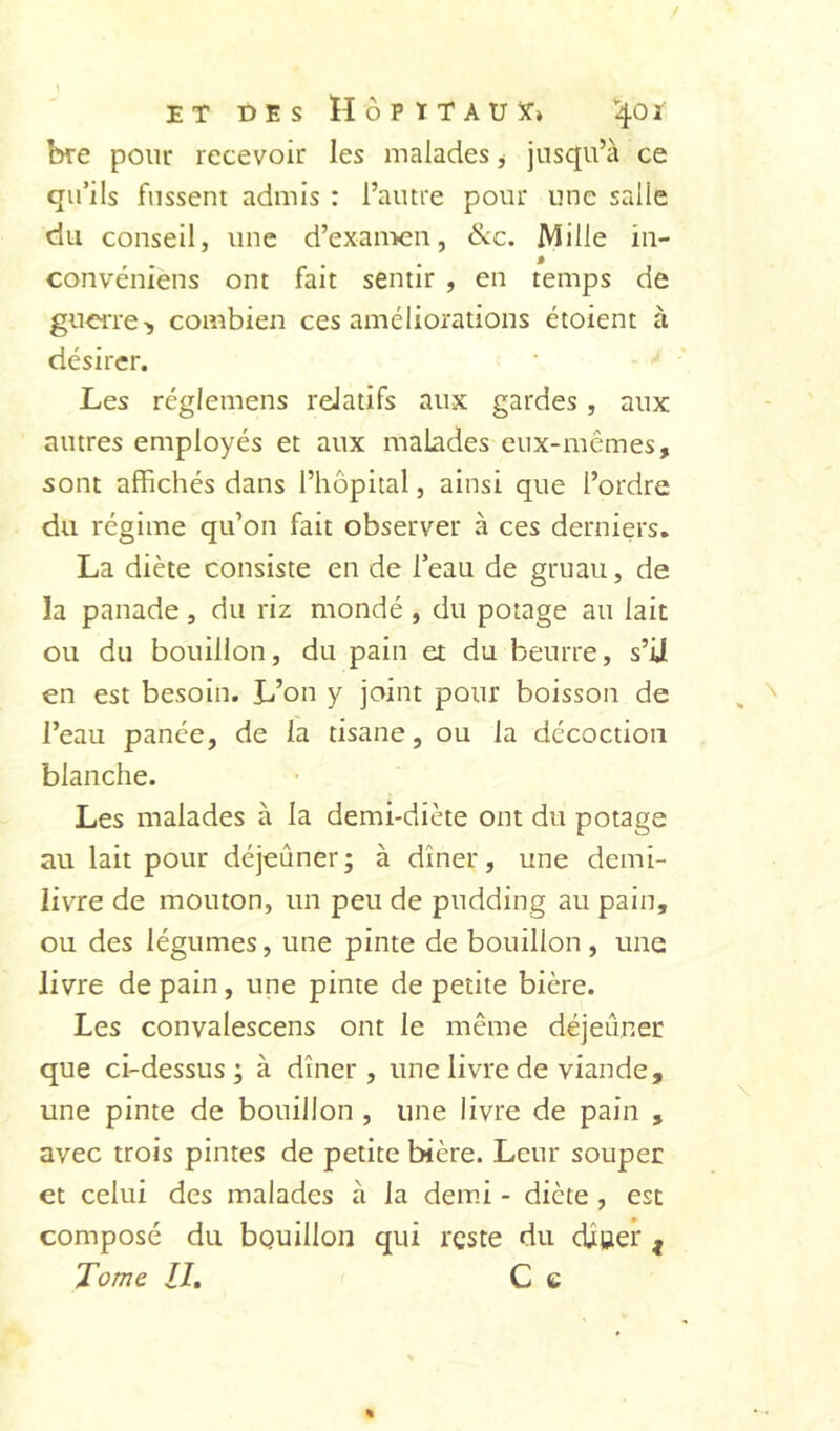 ET DES HÔPÏTAUÏ» I40Ï bre pour recevoir les malades j jusqu’à ce qu’ils fussent admis : l’autre pour une salle du conseil, une d’exan>en, &c. Mille iii- convéniens ont fait sentir , en temps de guciTe> combien ces améliorations étoient à désirer. Les réglemens relatifs aux gardes, aux autres employés et aux malades eux-mêmes, sont affichés dans l’hôpital, ainsi que l’ordre du régime qu’on fait observer à ces derniers. La diète consiste en de l’eau de gruau, de la panade, du riz mondé , du potage au lait ou du bouillon, du pain et du beurre, s’U en est besoin. L’on y joint pour boisson de l’eau panée, de la tisane, ou la décoction blanche. Les malades à la demi-diète ont du potage au lait pour déjeûner; à dîner, une demi- livre de mouton, un peu de pudding au pain, ou des légumes, une pinte de bouillon, une livre de pain, une pinte de petite bière. Les convalescens ont le même déjeuner: que ci-dessus; à dîner, une livre de viande, une pinte de bouillon , une livre de pain , avec trois pintes de petite bière. Leur souper et celui des malades à la demi - diète , est composé du bouillon qui reste du djtgier ^ Tome IL C e