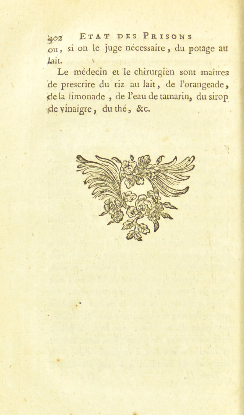 ou, si on le juge nécessaire, du potage au /ait. ^ Le médecin et le chirurgien sont maîtres de prescrire du riz au lait, de l’orangeade, delà limonade , de l’eau de tamarin, du sirop de vinaigre; du thé, <Scc.