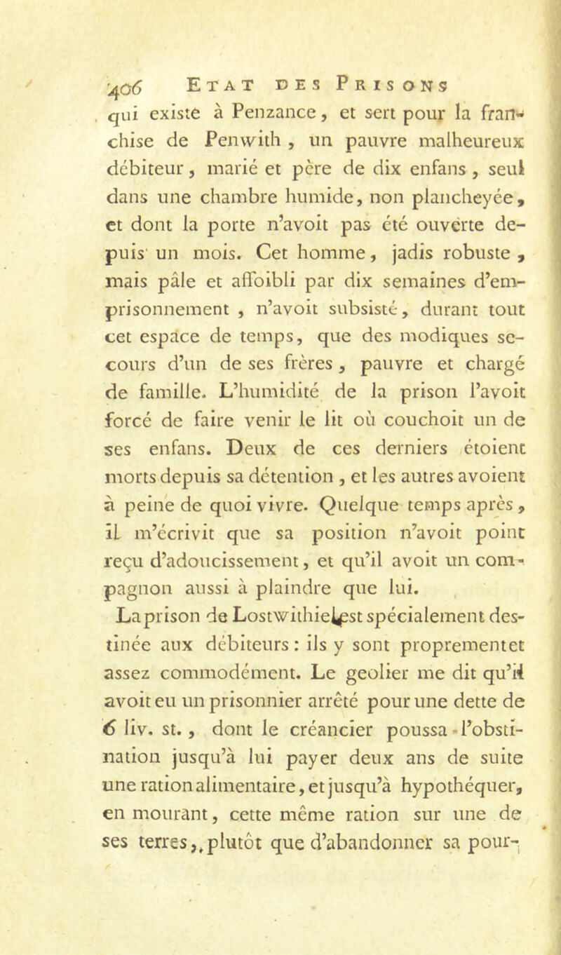 . qui existe à Penzance, et sert pour la fran- chise de Penwith , un pauvre malheureux débiteur, marié et père de dix enfans, seul dans une chambre humide, non plancheyée, et dont la porte n’avoit pas été ouverte de- puis un mois. Cet homme, jadis robuste , mais pâle et affoibli par dix semaines d’em- prisonnement , n’avoit subsisté, durant tout cet espace de temps, que des modiques se- cours d’un de ses frères, pauvre et chargé de famille. L’humidité de la prison l’avoit forcé de faire venir le lit où couchoit un de ses enfans. Deux de ces derniers étoient morts depuis sa détention , et les autres avoient à peiné de quoi vivre. Quelque temps après , il m’écrivit que sa position n’avoit point reçu d’adoucissement, et qu’il avoir un com- pagnon aussi à plaindre que lui. Laprison de Lostwithie^st spécialement des- tinée aux débiteurs : ils y sont proprementet assez commodément. Le geôlier me dit qu’ii avoir eu un prisonnier arrêté pour une dette de é liv. St., dont le créancier poussa-l’obsti- nation jusqu’à lui payer deux ans de suite une ration alimentaire, et jusqu’à hypothéquer, en mourant, cette même ration sur une de ses terres,.plutôt que d’abandonner sa pourr