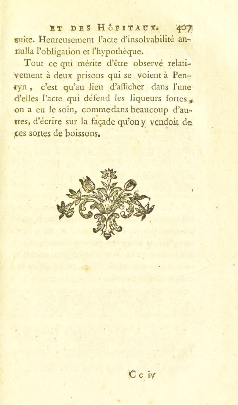 ÏT DES HoEITAUîT. '407;; suite. Heureusement l’acte d’insolvabilité an- nul la l’obligation et l’hypothèque. Tout ce qui mérite d’être observé relati- vement à deux prisons qui se ^oient à Pen- cyn , c’est qu’au lieu d’afficher dans Tune d’elles Pacte qui défend les liqueurs fortes ^ on a eu le soin, comme dans beaucoup d’au- tres, d’écrire sur la façade qu’on y vendoit de ,ces sortes de boissons.