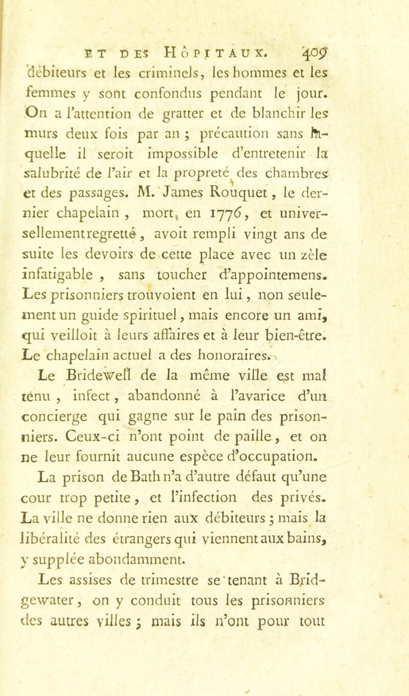 débiteurs et les crimincJs, les hommes et les femmes y sont confondus pendant le jour. On a l’attention de gratter et de blanchir les murs deux fois par an ; précaution sans lîi- quellc il seroit impossible d’entretenir la salubrité de l’air et la propreté^ des chambres: et des passages. M. James Rouquet, le der- nier chapelain , mortj en I77<5, et univer- sellement regretté, avoit rempli vingt ans de suite les devoirs de cette place avec un zèle infatigable , sans toucher d’appointemens. Les prisonniers trouvoient en lui, non seule- ment un guide spirituel, mais encore un ami, qui veilloit à leurs affaires et à leur bien-être. Le chapelain actuel a des honoraires. ■. Le Bridewell de la même ville Qst mal ténu , infect, abandonné à l’avarice d’un concierge qui gagne sur le pain des prison- niers. Ceux-ci n’ont point de paille, et on ne leur fournit aucune espèce d’occupation. La prison de Bath n’a d’autre défaut qu’une cour trop petite, et l’infection des privés. La ville ne donne rien aux débiteurs ; mais la libéralité des étrangers qui viennent aux bains, y supplée abondamment. Les assises de trimestre se tenant à Brid- gewater, on y conduit tous les prisonniers des autres villes ; mais ils n’ont pour tout