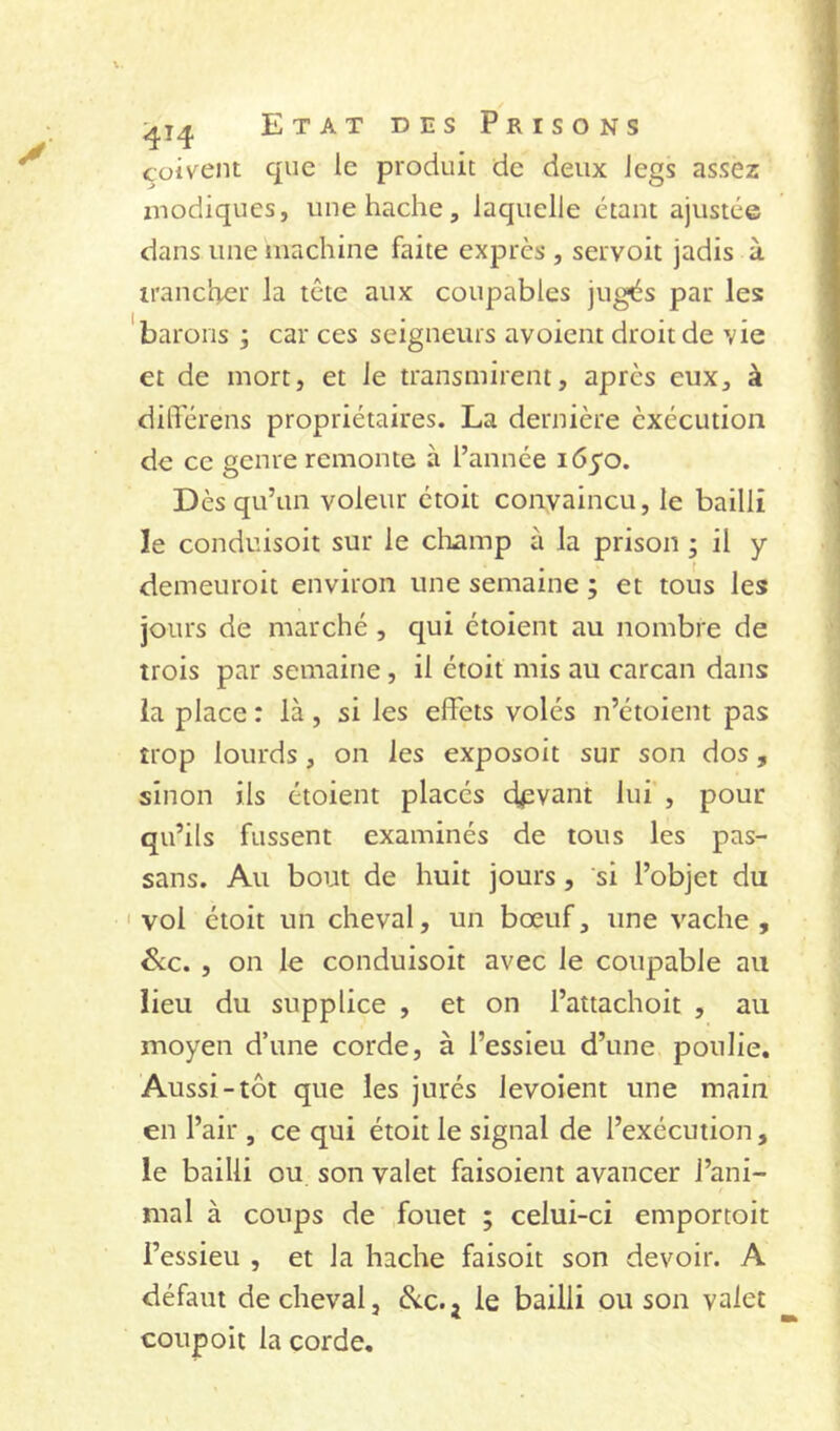 çüivent que le produit de deux legs assez znodiques, une hache, laquelle étant ajustée dans une machine faite exprès , servoit jadis à irancher la tête aux coupables jugés par les 'barons , car ces seigneurs avoient droit de vie et de mort, et le transmirent, après eux, à dilTérens propriétaires. La dernière èxécutioii de ce genre remonte à l’année 1650. Dès qu’un voleur étoit convaincu, le bailli le conduisoit sur le cliamp à la prison ; il y demeuroit environ une semaine ; et tous les jours de marché, qui étoient au nombre de trois par semaine, il étoit mis au carcan dans la place : là, si les effets volés n’étoient pas trop lourds, on les exposoit sur son dos, sinon ils étoient placés devant lui , pour qu’ils fussent examinés de tous les pas- sans. Au bout de huit jours, si l’objet du 'vol étoit un cheval, un bœuf, une vache, Sic. , on le conduisoit avec le coupable au lieu du supplice , et on l’attachoit , au moyen d’une corde, à l’essieu d’une poulie. Aussi-tôt que les jurés levoient une main en l’air , ce qui étoit le signal de l’exécution, le bailli ou son valet faisoient avancer l’ani- mal à coups de fouet ; celui-ci emportoit l’essieu , et la hache faisoit son devoir. A défaut de cheval, Sic. j le bailli ou son valet coup oit la corde.