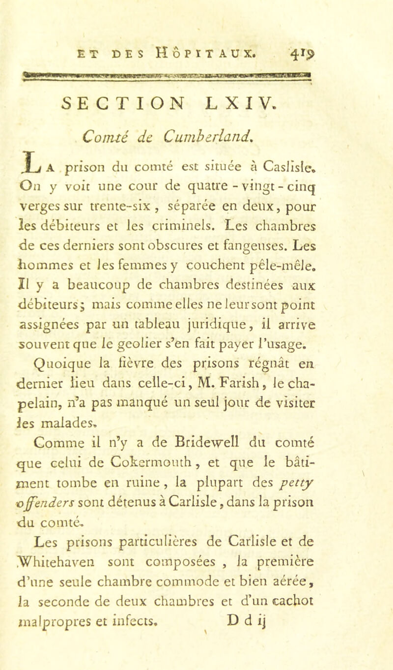 SECTION LXIV. Comté de Cumherland, T1 A prison du comté esc située à Casllsle» On y voit une cour de quatre - vingt - cinq verges sur trente-six , séparée en deux, pour les débiteurs et les criminels. Les chambres de ces derniers sont obscures et fangeuses. Les hommes et Jes femmes y couchent pêle-mêle. Il y a beaucoup de chambres destinées aux débiteurs; mais comme elles ne leursont point assignées par un tableau juridique, il arrive souvent que le geôlier s’en fait payer l’usage. Quoique la lièvre des prisons régnât en, dernier lieu dans celle-ci, M. Farish, le cha- pelain, n’a pas manqué un seul jour de visiter les malades. Comme il n’y a de Bridewell du comté que celui de CoLermoiuh, et que le bâti- ment tombe en ruine , la plupart des petty Off'enders sont détenus à Carlisle, dans la prison du comté. Les prisons particulières de Carlisle et de .Whitehaven sont composées , la première d’une seule chambre commode et bien aérée, la seconde de deux chambres et d’un cachot malpropres et infects, D d ij