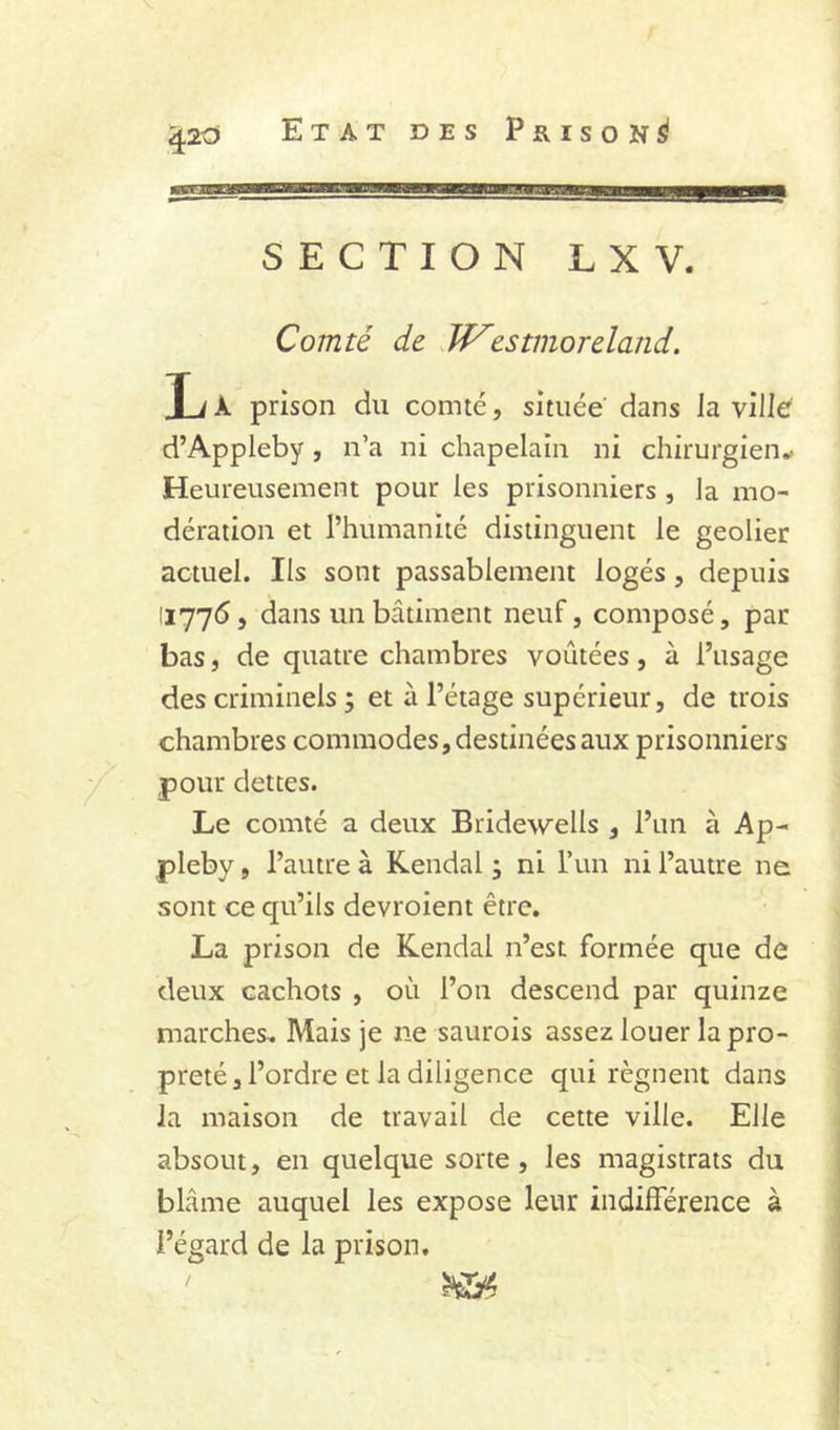 SECTION LXV. Comté de Jf^estmoreland. Xi À prison du comté, située dans la ville' d’Appleby , n’a ni chapelain ni chirurgien^ Heureusement pour les prisonniers , la mo- dération et l’humanité distinguent le geôlier actuel. Ils sont passablement logés, depuis 11775, dans un bâtiment neuf, composé, par bas, de quatre chambres voûtées, à l’usage des criminels ; et à l’étage supérieur, de trois chambres commodes, destinées aux prisonniers pour dettes. Le comté a deux Bridewells , l’un à Ap- pleby, l’autre à Kendal ; ni run ni l’autre ne sont ce qu’ils devroient être. La prison de Kendal n’est formée que de deux cachots , où l’on descend par quinze marches. Mais je ne saurois assez louer la pro- preté, l’ordre et la diligence qui régnent dans la maison de travail de cette ville. Elle absout, en quelque sorte, les magistrats du blâme auquel les expose leur indifférence à l’égard de la prison.